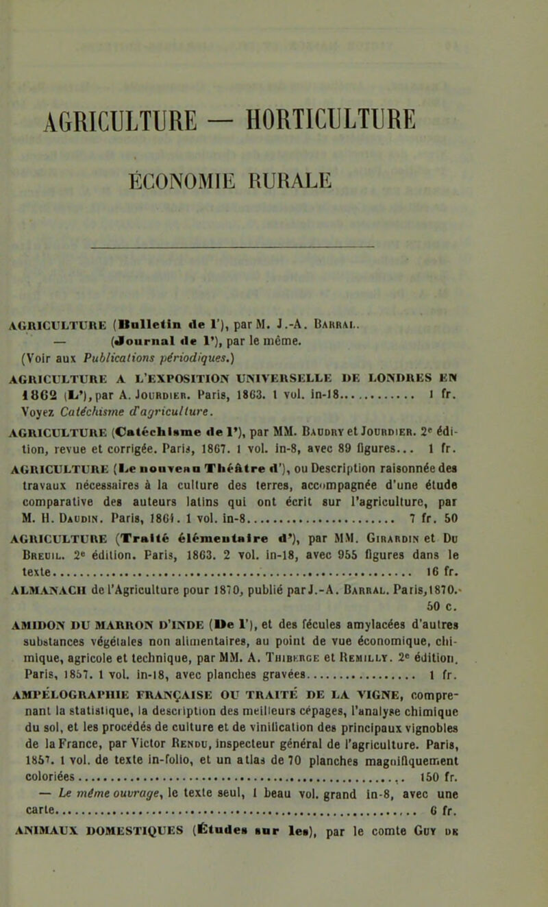 AGRICULTURE — HORTICULTURE ÉCONOMIE RURALE AGRICULTUnE (Balletin «le 1'), par M. J.-A. Bahrai,. — (Journal «le 1'), par le même. (Voir aux Publications périodiques.) AGRICULTURE A L'EXPOSITION UNIVERSELLE «E LONDRES EN 1862 (li'),par A. Jourdieb. Paris, 1863. l vol. in-)8 1 fr. Voyez Catéchisme d'agriculture. AGRICULTURE (Catéchiame «le I'}, par MM. Daudry et Jourdier. 2' édi- tion, revue et corrigée. Paris, 1867. 1 vol. in-8, avec 89 figures... 1 fr. AGRICULTURE (l>e nouTeno Théâtre d'J, OU Description raisonnée des travaux nécessaires à la culture des terres, accompagnée d'une étude comparative des auteurs latins qui ont écrit sur l'agricullurc, par M. H. Daudin. Paris, IBGJ. 1 vol. in-8 7 fr. 50 AGRICULTURE (Traité élémentaire <!'}, par M.M. Girardin et Du Breuil. 2° édition. Paris, 1863. 2 vol. in-18, avec 955 figures dans le texte 16 fr. ALMANACii de l'Agriculture pour 1870, publié par J.-A. Barral. Pari8,1870.- 50 c. AMIDON DU MARRON D'INDE (Ue 1'), et des fécules amylacées d'autres substances végétales non alimentaires, au point de vue économique, chi- mique, agricole et technique, par MM. A. TuiBKncE et Hemilly. 2 édition. Paris, 1857. 1 vol. in-18, avec planches gravées 1 fr. AHPÉLOGRAPIIIK FRANÇAISE OU TRAITE DE LA VIGNE, compre- nant la statistique, la description des meilleurs cépages, l'analyse chimique du sol, et les procédés de culture et de vinification des principaux vignobles de la France, par Victor Rendu, inspecteur général de l'agriculture. Paris, 185^. 1 vol. de texte in-folto, et un atlas de 70 planches magnifiquement coloriées ,. 150 fr. — Le même ouvrage, le texte seul, 1 beau vol. grand in-8, avec une carte 6 fr. ANIMAUX DOMESTIQUES (Études sur les), par le comte Guy uk