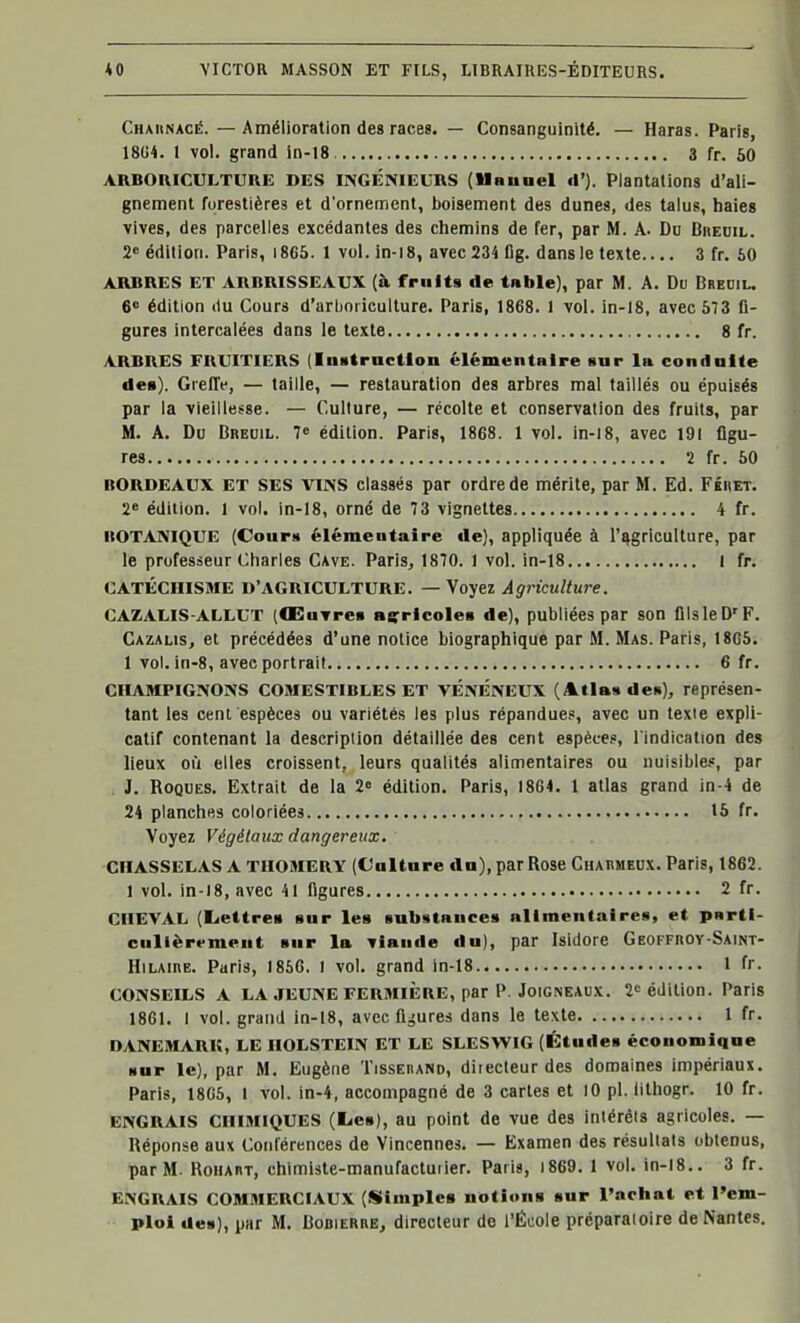 Chaiinacé. — Amélioration des races. — Consanguinité. — Haras. Paris, 18G4. 1 vol. grand in-18 3 fr. 50 ARBOmcULTUUE DES INGÉNIEURS (Uauoel il'). Plantations d'ali- gnement forestières et d'ornement, boisement des dunes, des talus, haies vives, des parcelles excédantes des chemins de fer, par M. A- De Biœdil. 2» édition. Paris, i865. 1 vol. in-18, avec 234 flg. dans le texte 3 fr. 50 ARBRES ET ARBRISSEAUX (à fruits de tnble), par M. A. Du Brediu 6* édition (lu Cours d'arboriculture. Paris, 1868. 1 vol. in-18, avec 673 fi- gures intercalées dans le texte 8 fr. ARBRES FRUITIERS (InstrncUon élémentaire sur la conilalte des). Greffe, — taille, — restauration des arbres mal taillés ou épuisés par la vieillesse. — Culture, — récolte et conservation des fruits, par M. A. Du Breuil. 7« édition. Paris, 1868. 1 vol. in-i8, avec 191 figu- res 2 fr. 50 BORDEAUX ET SES VINS classés par ordre de mérite, par M. Ed. Féhet. 2« édition. 1 vol. in-18, orné de 73 vignettes 4 fr. HOTANIQUE (Courii élémentaire de), appliquée à l'agriculture, par le professeur Charles Cave. Paris, 1870. 1 vol. in-18 I fr. CATÉCHISME D'AGRICULTURE. — Voyez Agriculture. CAZAUIS-ALLUT (ŒuTrea açricolea de), publiées par son ilIsleD'F. Cazalis, et précédées d'une notice biographique par M. Mas. Paris, I8G5. 1 vol. in-8, avec portrait 6 fr. CHAMPIGNONS COMESTIBLES ET VÉNÉNEUX (Atlas de»), représen- tant les cent espèces ou variétés les plus répandue?, avec un texte expli- catif contenant la description détaillée des cent espèce.», l'indication des lieux où elles croissent, leurs qualités alimentaires ou nuisible.*, par J. Roques. Extrait de la 2» édition. Paris, 1864. 1 atlas grand in-4 de 24 planches coloriées 15 fr. Voyez Végétaux dangereux. CHASSELAS A TIIOMERY (Calture dn), par Rose Chahmedx. Paris, 1862. 1 vol. in-18, avec 41 figures 2 fr. CHEVAL (Eiettres sur les substances allmcnt.iires, et pnrti- culièrrment sur la viande du), par Isidore GEOFFnOY-SAiNX- HiLAinE. Paris, 1856. 1 vol. grand in-18 1 fr. CONSEILS A LA JEUNE FERMIÈRE, par P. JoiGNEAux. 2» édition. Paris 1861. I vol. grand in-18, avec figures dans le texte 1 fr. DANEMARK, LE IIOLSTEIN ET LE SLESWIG (Études économique sur le), par M. Eugène Tisserand, directeur des domaines impériaux. Paris, 18G5, 1 vol. in-4, accompagné de 3 caries et lO pl. lithogr. 10 fr. ENGRAIS CHIMIQUES (lies), au point de vue des intérêts agricoles. — Réponse aux Conférences de Vincennes. — Examen des résultats obtenus, par M. RoHART, chimiste-manufacturier. Paris, i869. 1 vol. in-i8.. 3 fr. ENGRAIS COMMERCIAUX (Simples notions sur l'achat et l'em- ploi des), par M. Bobierre, directeur de l'École préparatoire de Nantes.