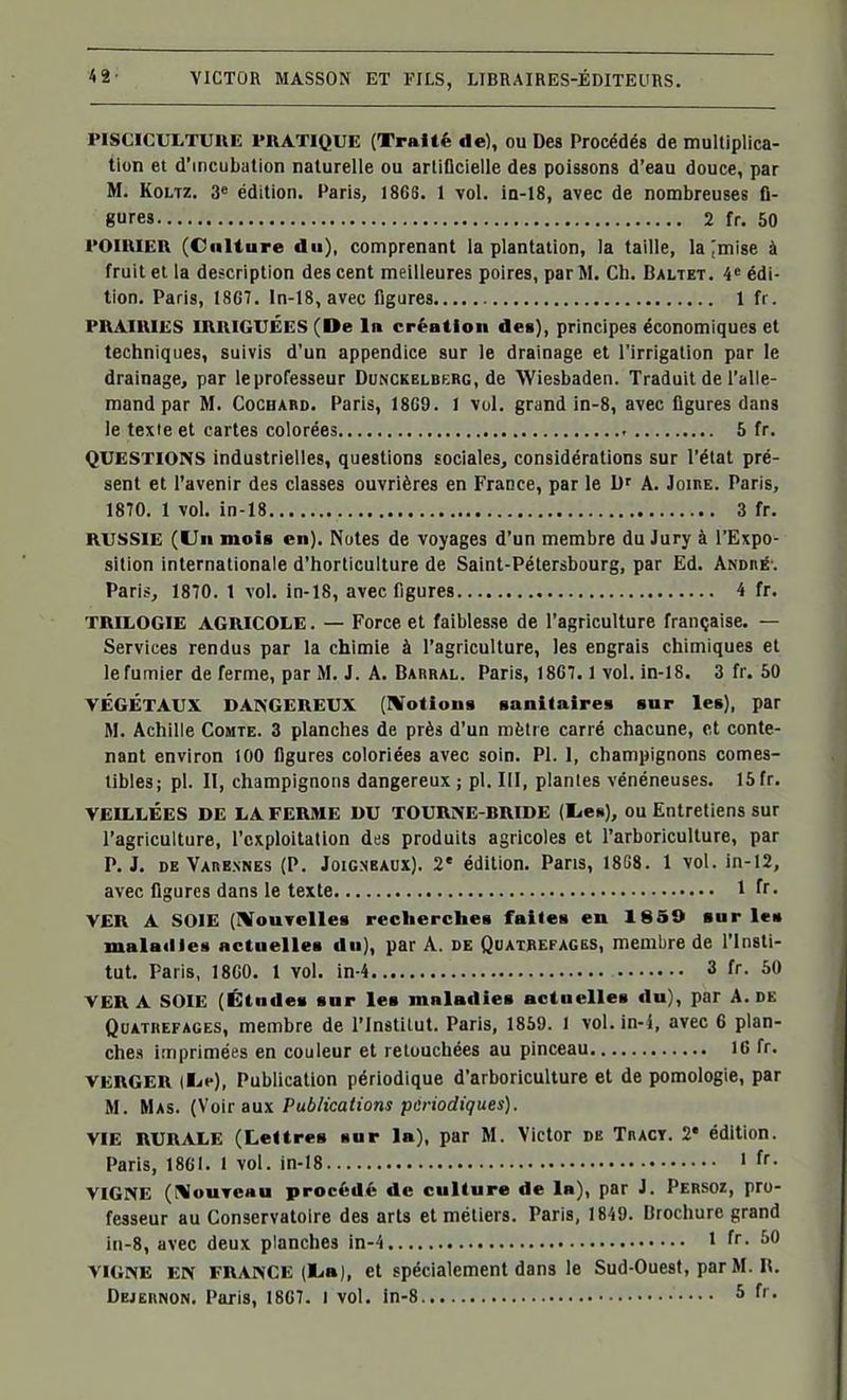PISCICULTURE PRATIQUE (Traité de), ou Des Procédés de multiplica- tion et d'incubation naturelle ou artiflcielle des poissons d'eau douce, par M. KoLTZ. â« édition. Paris, 18GS. 1 vol. ia-l8, avec de nombreuses fi- gures 2 fr. 50 POIRIER (Culture du), comprenant la plantation, la taille, la^mise à fruit et la description des cent meilleures poires, par M. Ch. Baltet. 4« édi- tion. Paris, 1867. ln-18, avec figures 1 fr. PRAIRIES IRRIGUÉES (De In création de§), principes économiques et techniques, suivis d'un appendice sur le drainage et l'irrigation par le drainage, par leprofesseur Dunckelbrrg, de Wiesbaden. Traduit de l'alle- mand par M. CoCHABD. Paris, 18G9. 1 vol. grand in-8, avec figures dans le texte et cartes colorées 5 fr. QUESTIONS industrielles, questions sociales, considérations sur l'état pré- sent et l'avenir des classes ouvrières en France, par le D' A. Joire. Paris, 1870. 1 vol. in-18 3 fr. RUSSIE (Uii mois en). Notes de voyages d'un membre du Jury à l'Expo- sition internationale d'horticulture de Saint-Pétersbourg, par Ed. Andhé-. Paris, 1870. 1 vol. in-18, avec figures 4 fr. TRILOGIE AGRICOLE. — Force et faiblesse de l'agriculture française. — Services rendus par la chimie à l'agriculture, les engrais chimiques et le fumier de ferme, par M. J. A. Barral. Paris, 1867. 1 vol. in-18. 3 fr. 50 VÉGÉTAUX DANGEREUX (IVotions sanitaires sur les), par M. Achille Comte. 3 planches de près d'un mètre carré chacune, et conte- nant environ 100 figures coloriées avec soin. Pl. 1, champignons comes- tibles; pl. II, champignons dangereux; pl. III, plantes vénéneuses. 15fr. VEILLÉES DE LA FERME DU TOURNE-BRIDE (lien), OU Entretiens sur l'agriculture, l'exploitation des produits agricoles et l'arboriculture, par P. J. DE Varennes (P. JoiCNEAUX). 2' édition. Pans, 18G8. 1 vol. in-12, avec figures dans le texte 1 fr- VER A SOIE (I^fouTclles recherches faites en 18S9 sur les malatlies actuelles du), par A. de Quatrefages, membre de l'Insti- tut. Paris, 18C0, 1 vol. in-4 3 fr. 50 VER A SOIE (Études sur les maladies actuelles du), par A. de QuATBEFAGEs, membre de l'institut. Paris, 1869. l vol. in-4, avec 6 plan- ches imprimées en couleur et retouchées au pinceau 16 fr. VERGER [Kie), Publication périodique d'arboriculture et de pomologie, par M. Mas. (Voir aux Publications périodiques). VIE RURALE (Lettres sur la), par M. Victor de Tract. 2* édition. Paris, 18CI. 1 vol. in-18 ' ff• VIGNE (r%IouTe«u procédé de culture de la), par J. Persoz, pro- fesseur au Conservatoire des arts et métiers. Paris, 1849. Brocliure grand in-8, avec deux planches in-4 1 fr. 60 VIGNE EN FRANCE (l.a), et spécialement dans le Sud-Ouest, par M. H.