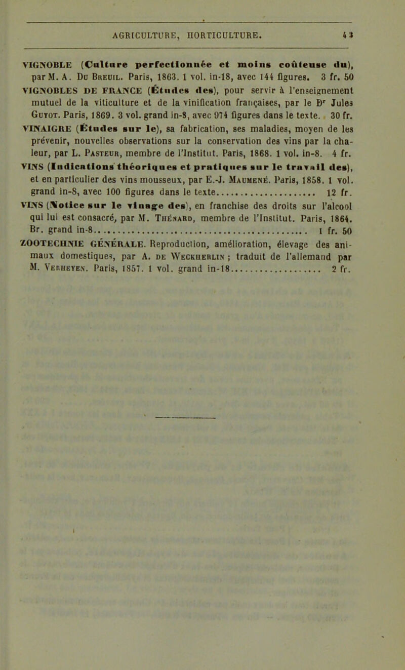 VIGNOBLE (Caltare perrecllonnèe et moins coûteuse du), par M. A. Du Bbeuil. Paris, 18C3. 1 vol. in-18, avec 144 figures. 3 fr. 50 VIGNOBLES DE FRANCE (Étiitles des), pour servir à l'enseignement mutuel de la viticulture et de la viniflcation françaises, par le Jules GuTOT. Paris, 18C9. 3 vol. grand in-8, avec 974 figures dans le texte. 30 fr. VINAIGRE (Études sur le], sa fabrication, ses maladies, moyen de les prévenir, nouvelles observations sur la conservation des vins par la cha- leur, par L. Pasteur, membre de l'Institut. Paris, 1868. 1 vol. in-8. 4 fr. VINS (Indications théoriques et pratiques sur le travull des), et en particulier des vins mousseux, par E.-J. Maumené. Paris, 1858. 1 vol. grand in-8, avec 100 figures dans le texte 12 fr. VINS (^Votlce sur le Tlnag^e des^, en franchise des droits sur l'alcool qui lui est consacré, par M. Tiiénard, membre de l'Institut. Paris, 1864. Br. grand in-8 1 fr, 50 ZOOTECHNIE GÉNÉRALE. Reproduciion, amélioration, élevage des ani- maux domestiques, par A. de Weceuerlin ; traduit de l'allemand par