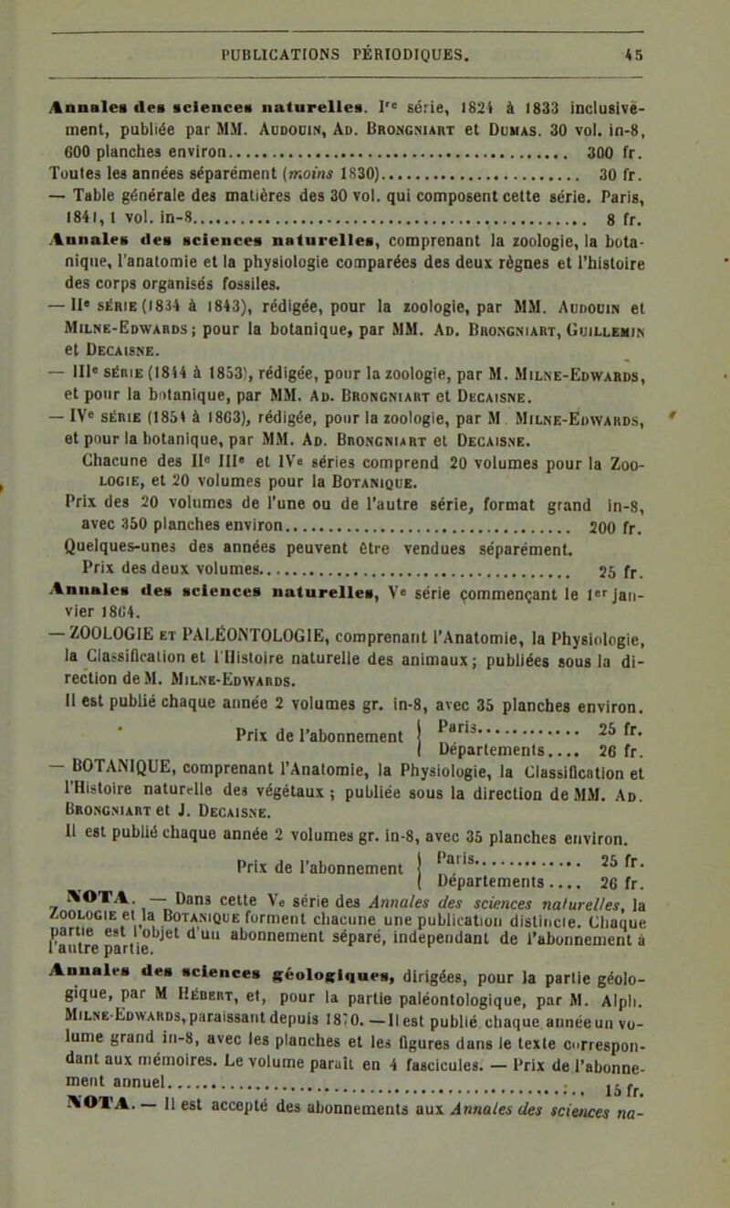Annales des •clencea natarellea. I série, )83i à 1833 incluBlvè- ment, publiée par MM. Audodin, Ad. Brongniart et Dumas. 30 vol. in-8, 600 planches environ 300 fr. Toutes les années séparément [moins IS30) 30 fr. — Table générale des matières des 30 vol. qui composent cette série. Paris, 1841, t vol. in-8 8 fr. Annales des sciences naturelles, comprenant la zoologie, la bota- nique, l'anatomie et la physiologie comparées des deux règnes et l'histoire des corps organisés fossiles. — II» SÉRIE (1834 à 1843), rédigée, pour la ïoologie, par MM. Audodin et Milne-Edwabds ; pour la botanique, par MM. Ad, Brongniart, Guillemin et Decaisne. — III» SÉRIE (1844 à 1853), rédigée, pour la zoologie, par M. Milne-Edwabds, et pour la b itanique, par MM. Ad. Brongniart et Decaisne. — IV» SÉRIE (1854 à I8G3), rédigée, pour la zoologie, par M Milne-Edwards, et pour la botanique, par MM. Ad. Brongniart el Decaisne. Chacune des II» III» el IV'e séries comprend 20 volumes pour la Zoo- logie, et 20 volumes pour la Botanique. Prix des 20 volumes de l'une ou de l'autre série, format grand in-8, avec 350 planches environ 200 fr. Quelques-unes des années peuvent être vendues séparément Prix des deux volumes 25 fr. Annales des sciences naturelles, V» série çommençant le I»f jan- vier )8U4. — ZOOLOGIE ET PALÉONTOLOGIE, comprenant l'Anatomie, la Physiologie, la Gla^sincation et l Histoire naturelle des animaux; publiées sous la di- rection de M. Milne-Edwards. Il est publié chaque année 2 volumes gr, in-8, avec 35 planches environ. Prix de l'abonnement | f '^25 fr. ( Départements..,. 26 fr. — BOTANIQUE, comprenant l'Anatomie, la Physiologie, la Classification et l'Histoire naturelle dej végétaux; publiée sous la direction de MM, Ad. Brongniart et J. Decaisne. 11 est publié chaque année 2 volumes gr. in-8, avec 35 planches environ. Prix de l'abonnement ! ''''^26 fr. ( Départements.... 26 fr. I\'OTA. — Dans cette Vo série des Annales des sciences naturelles, la /.OOLOGIE et la Botanique forment chacune une publication distincie. Chaque partie est 1 objet d un abonnement séparé, indépendant de l'abonnement à 1 autre partie. Annales des sciences {(éoloRiques, dirigées, pour la partie géolo- gique, par M Hébert, et, pour la partie paléontologique, par M. Alpli. Milne Edwards,paraissant depuis 18:o.—Il est publié chaque aiinéeun vo- lume grand iii-8, avec les planches et les ûgures dans le texte correspon- dant aux mémoires. Le volume paraît en 4 fascicules. — Prix de l'abonne- ment annuel . j.^.