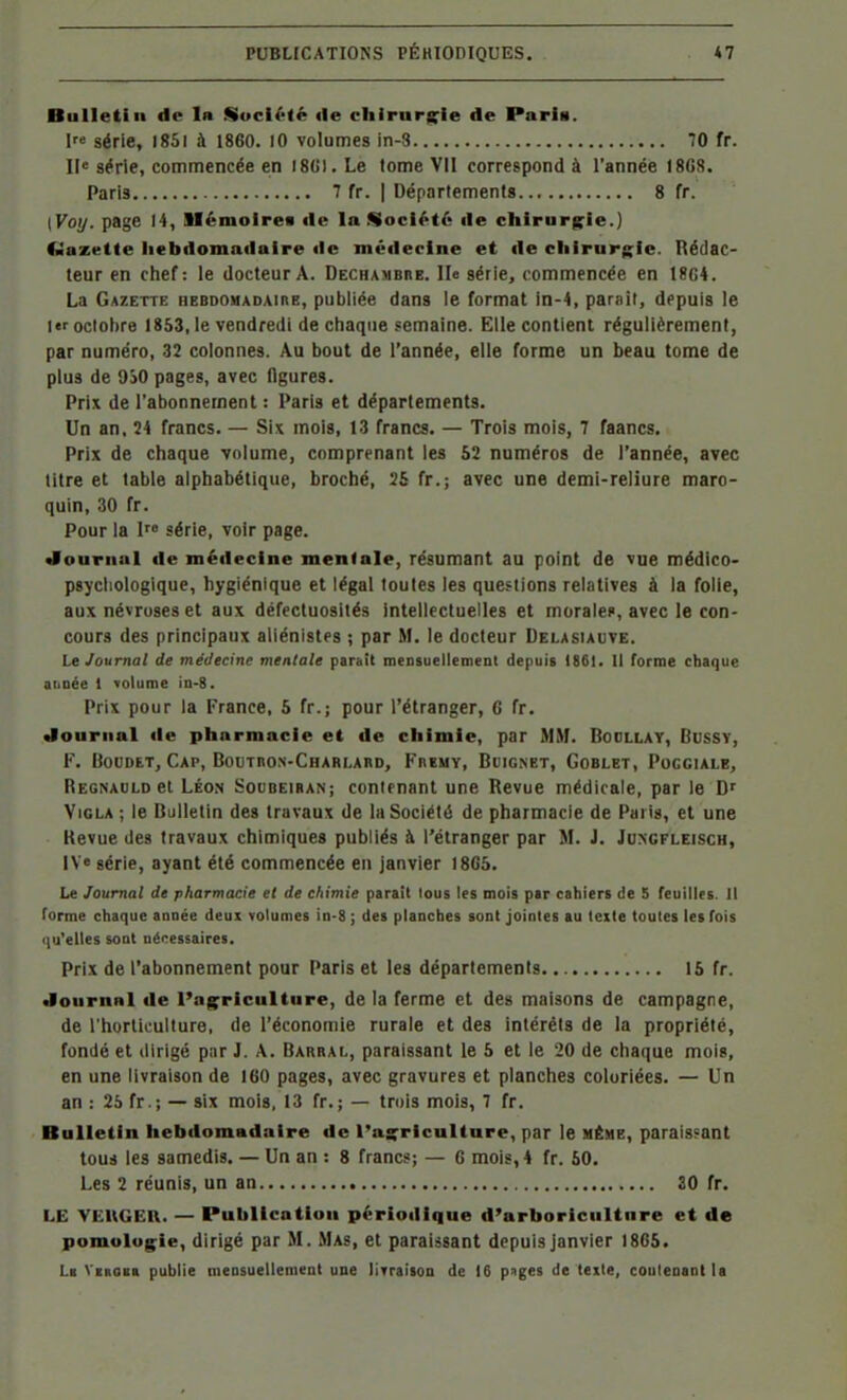 Bulletin de In SocU'té «le chirnr|s;ie de Paria. I série, i85i à 1860. lO volumes in-3 70 fr. Il< série, commencée en I8(>l. Le tome VII correspond à l'année 18G8. Paris 7 fr. I Départements 8 fr. [Voy. page 14, llémoirea de la Société de chirnrg^ie.) fSazette hebdomadaire de méfleclne et de cliirurglc. Rédac- teur en chef: le docteur A. Dechambre. Ile série, commencée en 18G4. La Gazette hebdomadaire, publiée dans le format in-4, paraît, depuis le 1er octobre 1853, le vendredi de ciiaque semaine. Elle contient régulièrement, par numéro, 32 colonnes. Au bout de l'année, elle forme un beau tome de plus de 9S0 pages, avec flgures. Prix de l'abonnement : Paris et départements. Un an, 24 francs. — Six mois, 13 francs. — Trois mois, 7 faancs. Prix de chaque volume, comprenant les 52 numéros de l'année, avec titre et table alphabétique, broché, 25 fr.; avec une demi-reliure maro- quin, 30 fr. Pour la I série, voir page. «louriial de médecine mentale, résumant au point de vue médico- pgyctiologique, hygiénique et légal toutes les questions relatives à la folie, aux névroses et aux défectuosités intellectuelles et moralef, avec le con- cours des principaux aliénistes ; par M. le docteur Delasiauve. Le Journal de médecine mentale parait mensuellement depuis 186t. Il forme chaque année t volume in-8. Prix pour la France, 5 fr.; pour l'étranger, 6 fr. Journal de pharmacie et de chimie, par MM. Bodllat, Bussy, F. BouDET, Cap, BouTnoN-CHARLAnD, Fremy, Buignet, Goblet, Poggiale, Regnauld et LÉON Socbeibais; contenant une Revue médicale, par le D' Viola ; le Bulletin des travaux de la Société de pharmacie de Paris, et une Revue des travaux chimiques publiés à l'étranger par M. J. Jungfleisch, IV« série, ayant été commencée en janvier I8G5. Le Journal de pharmacie et de chimie parait tous les mois par caliiers de S feuilles. Il terme chaque année deux volumes in-8 ; des planches sont jointes au texte toutes les fois i|u'elles sont nécessaires. Prix de l'abonnement pour Paris et les départements 15 fr. Journal de l'ag^ricultnre, de la ferme et des maisons de campagne, de l'horticulture, de l'économie rurale et des intérêts de la propriété, fondé et dirigé pur J. A. Barrai., paraissant le 5 et le 20 de chaque mois, en une livraison de 160 pages, avec gravures et planches coloriées. — Un an : 25 fr.; — six mois, 13 fr.; — trois mois, 7 fr. Bulletin hebdomadaire de l'açrlcultare, par le même, paraissant tous les samedis. — Un an : 8 francs; — G mois, 4 fr. 50. Les 2 réunis, un an 30 fr. LE VEUGER. — Publication périodique d'arboriculture et de pomolugie, dirigé par M. Mas, et paraissant depuis janvier I8G5. Li VxnoKa publie mensuellement une livraison de 16 p^ges de texte, conleaant la