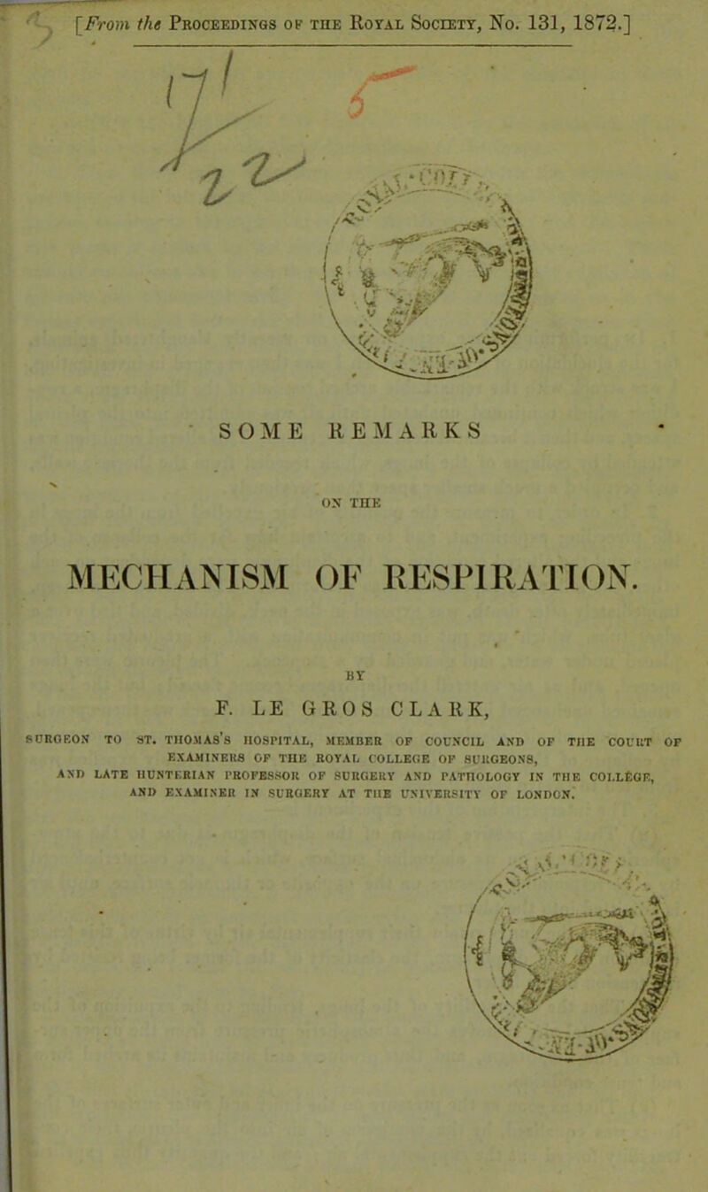 SOME REMARKS ON THE MECHANISM OF RESPIRATION. BY F. LE GROS CLARK, 8 ORG EON TO ST. THOMAS'S HOSPITAL, MEMBER OP COUNCIL AND OF THE COUUT OP EXAMINERS OP TUB ROYAL COLLEGE OP SURGEONS, AND LATE IIUNTF.RIAN PROFESSOR OF SURGERY AND PATIIOLOGY IN THE COLLEGE, AND EXAMINER IN SURGERY AT THE UNIVERSITY OF LONDON.