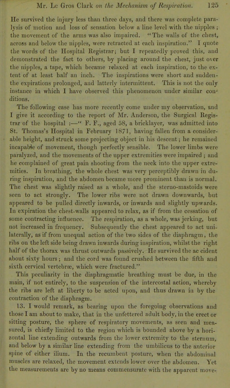 He survived the injury less than three days, and there was complete para- lysis of motion and loss of sensation below a line level with the nipples ; the movement of the arms was also impaired. The walls of the chest, across and below the nipples, were retracted at each inspiration. I quote the words of the Hospital Registrar; but I repeatedly proved this, and demonstrated the fact to others, by placing around the chest, just over the nipples, a tape, which became relaxed at each inspiration, to the ex- tent of at least half an inch. The inspirations were short and sudden- the expirations prolonged, and latterly intermittent. This is not the only instance in which I have observed this phenomenon under similar con- ditions. The following case has more recently come under my observation, and I give it according to the report of Mr. Anderson, the Surgical Regis- trar of the hospital :— F. F., aged 58, a bricklayer, was admitted into St. Thomas's Hospital in February 1871, having fallen from a consider- able height, and struck some projecting object in his descent; he remained incapable of movement, though perfectly sensible. The lower limbs were paralyzed, and the movements of the upper extremities were impaired ; and he complained of great pain shooting from the neck into the upper extre- mities. In breathing, the whole chest was very perceptibly drawn in du- ring inspiration, and the abdomen became more prominent than is normal. The chest was slightly raised as a whole, and the sterno-mastoids were seen to act strongly. The lower ribs were not drawn downwards, but appeared to be pulled directly inwards, or inwards and slightly upwards. In expiration the chest-walls appeared to relax, as if from the cessation of some contracting influence. The respiration, as a whole, was jerking, but not increased in frequency. Subsequently the chest appeared to act uni- laterally, as if from unequal action of the two sides of the diaphragm, the ribs on the left side being drawn inwards during inspiration, whilst the right half of the thorax was thrust outwards passively. He survived the ac cident about sixty hours ; and the cord was found crushed between the fifth and sixth cervical vertebrae, which were fractured. This peculiarity in the diaphragmatic breathing must be due, in the main, if not entirely, to the suspension of the intercostal action, whereby the ribs are left at liberty to be acted upon, and thus drawn in by the contraction of the diaphragm. 13. I would remark, as bearing upon the foregoing observations and those I am about to make, that in the unfettered adult body, in the erect or sitting posture, the sphere of respiratory movements, as seen and mea- sured, is chiefly limited to the region which is bounded above by a hori- zontal line extending outwards from the lower extremity to the sternum, and below by a similar line extending from the umbilicus to the anterior spine of either ilium. In the recumbent posture, when the abdominal muscles are relaxed, the movement extends lower over the abdomen. Yet the measurements are by no means commensurate with the apparent move-