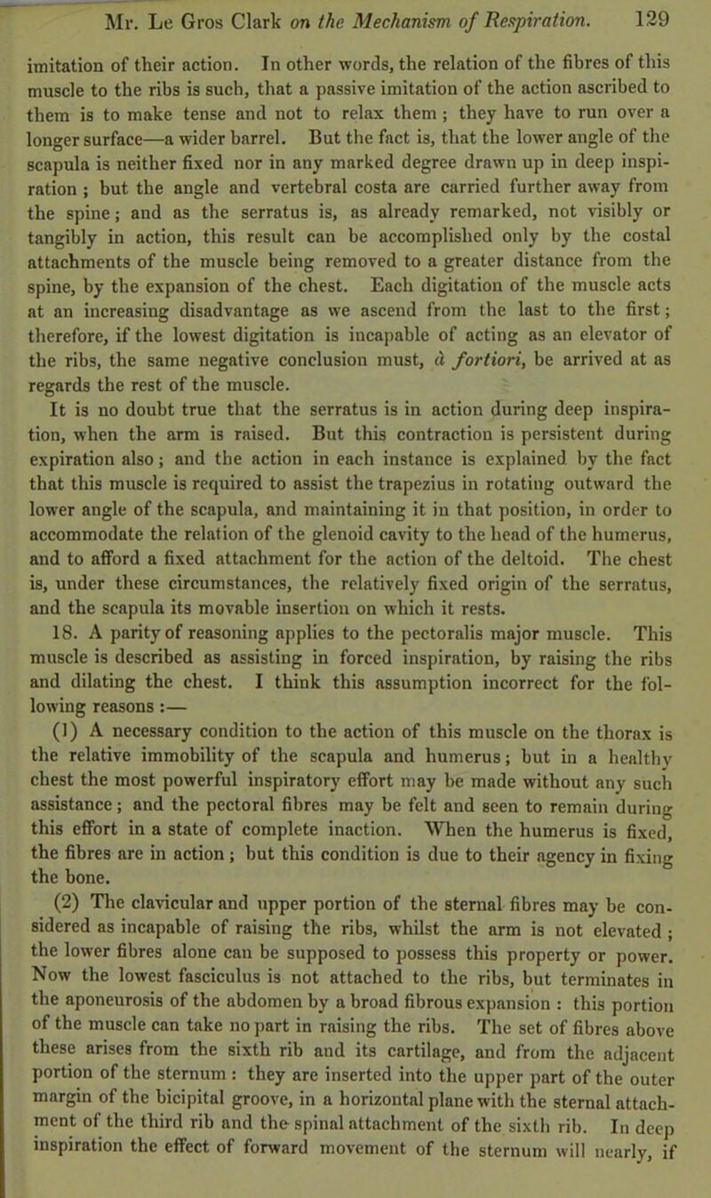 imitation of their action. In other words, the relation of the fibres of this muscle to the ribs is such, that a passive imitation of the action ascribed to them is to make tense and not to relax them ; they have to run over a longer surface—a wider barrel. But the fact is, that the lower angle of the scapula is neither fixed nor in any marked degree drawn up in deep inspi- ration ; but the angle and vertebral costa are carried further away from the spine; and as the serratus is, as already remarked, not visibly or tangibly in action, this result can be accomplished only by the costal attachments of the muscle being removed to a greater distance from the spine, by the expansion of the chest. Each digitation of the muscle acts at an increasing disadvantage as we ascend from the last to the first; therefore, if the lowest digitation is incapable of acting as an elevator of the ribs, the same negative conclusion must, d fortiori, be arrived at as regards the rest of the muscle. It is no doubt true that the serratus is in action during deep inspira- tion, when the arm is raised. But this contraction is persistent during expiration also; and the action in each instance is explained by the fact that this muscle is required to assist the trapezius in rotating outward the lower angle of the scapula, and maintaining it in that position, in order to accommodate the relation of the glenoid cavity to the head of the humerus, and to afford a fixed attachment for the action of the deltoid. The chest is, under these circumstances, the relatively fixed origin of the serratus, and the scapula its movable insertion on which it rests. 18. A parity of reasoning applies to the pectoralis major muscle. This muscle is described as assisting in forced inspiration, by raising the ribs and dilating the chest. I think this assumption incorrect for the fol- lowing reasons :— (1) A necessary condition to the action of this muscle on the thorax is the relative immobility of the scapula and humerus; but in a healthy chest the most powerful inspiratory effort may be made without any such assistance; and the pectoral fibres may be felt and seen to remain during this effort in a state of complete inaction. When the humerus is fixed, the fibres are in action; but this condition is due to their agency in fixing the bone. (2) The clavicular and upper portion of the sternal fibres may be con- sidered as incapable of raising the ribs, whilst the arm is not elevated ; the lower fibres alone can be supposed to possess this property or power. Now the lowest fasciculus is not attached to the ribs, but terminates in the aponeurosis of the abdomen by a broad fibrous expansion : this portion of the muscle can take no part in raising the ribs. The set of fibres above these arises from the sixth rib and its cartilage, and from the adjacent portion of the sternum: they are inserted into the upper part of the outer margin of the bicipital groove, in a horizontal plane with the sternal attach- ment of the third rib and tho spinal attachment of the sixth rib. In deep inspiration the effect of forward movement of the sternum will nearly, if