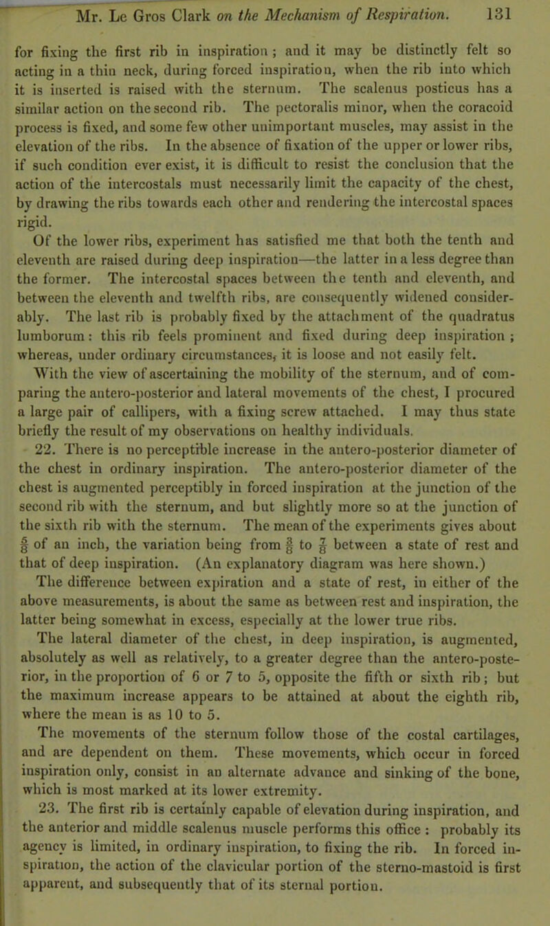 for fixing the first rib in inspiration ; and it may be distinctly felt so acting in a thin neck, during forced inspiration, when the rib into which it is inserted is raised with the sternum. The scalenus posticus has a similar action on the second rib. The pectoralis minor, when the coracoid process is fixed, and some few other unimportant muscles, may assist in the elevation of the ribs. In the absence of fixation of the upper or lower ribs, if such condition ever exist, it is difficult to resist the conclusion that the action of the intercostals must necessarily limit the capacity of the chest, by drawing the ribs towards each other and rendering the intercostal spaces rigid. Of the lower ribs, experiment has satisfied me that both the tenth and eleventh are raised during deep inspiration—the latter in a less degree than the former. The intercostal spaces between the tenth and eleventh, and between the eleventh and twelfth ribs, are consequently widened consider- ably. The last rib is probably fixed by the attachment of the quadratus lumborum: this rib feels prominent and fixed during deep inspiration ; whereas, under ordinary circumstances, it is loose and not easily felt. With the view of ascertaining the mobility of the sternum, aud of com- paring the antero-posterior and lateral movements of the chest, I procured a large pair of callipers, with a fixing screw attached. I may thus state briefly the result of my observations on healthy individuals. 22. There is no perceptible increase in the antero-posterior diameter of the chest in ordinary inspiration. The antero-posterior diameter of the chest is augmented perceptibly in forced inspiration at the junction of the second rib with the sternum, and but slightly more so at the junction of the sixth rib with the sternum. The mean of the experiments gives about § of an inch, the variation being from § to g between a state of rest and that of deep inspiration. (An explanatory diagram was here shown.) The difference between expiration and a state of rest, in either of the above measurements, is about the same as between rest and inspiration, the latter being somewhat in excess, especially at the lower true ribs. The lateral diameter of the chest, in deep inspiration, is augmented, absolutely as well as relatively, to a greater degree than the antero-poste- rior, in the proportion of 6 or 7 to 5, opposite the fifth or sixth rib ; but the maximum increase appears to be attained at about the eighth rib, where the mean is as 10 to 5. The movements of the sternum follow those of the costal cartilages, and are dependent on them. These movements, which occur in forced inspiration only, consist in an alternate advance and sinking of the bone, which is most marked at its lower extremity. 23. The first rib is certainly capable of elevation during inspiration, and the anterior and middle scalenus muscle performs this office : probably its agency is limited, in ordinary inspiration, to fixing the rib. In forced in- spiration, the action of the clavicular portion of the sterno-mastoid is first apparent, and subsequently that of its sternal portion.