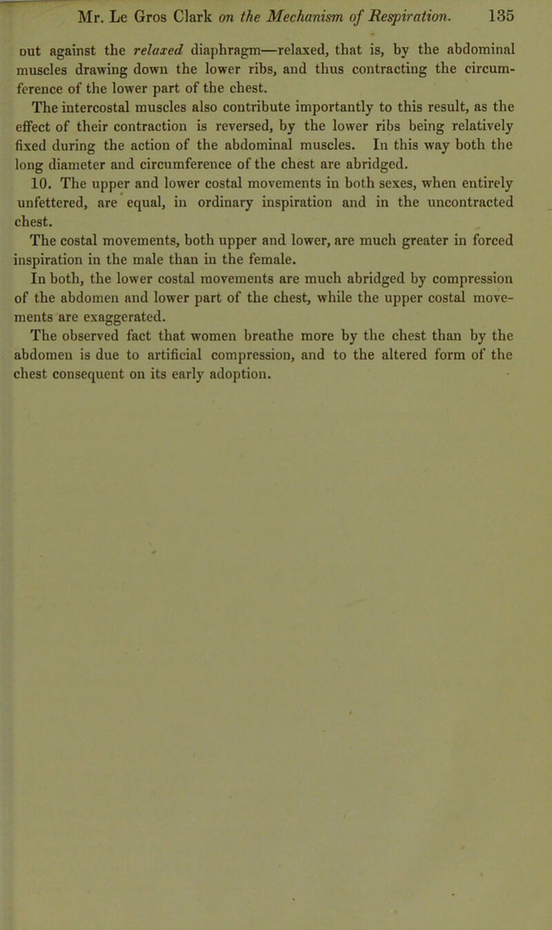 out against the relaxed diaphragm—relaxed, that is, by the abdominal muscles drawing down the lower ribs, and thus contracting the circum- ference of the lower part of the chest. The intercostal muscles also contribute importantly to this result, as the effect of their contraction is reversed, by the lower ribs being relatively fixed during the action of the abdominal muscles. In this way both the long diameter and circumference of the chest are abridged. 10. The upper and lower costal movements in both sexes, when entirely unfettered, are equal, in ordinary inspiration and in the uncontracted chest. The costal movements, both upper and lower, are much greater in forced inspiration in the male than in the female. In both, the lower costal movements are much abridged by compression of the abdomen and lower part of the chest, while the upper costal move- ments are exaggerated. The observed fact that women breathe more by the chest than by the abdomeu is due to artificial compression, and to the altered form of the chest consequent on its early adoption.