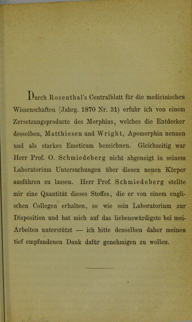 Durch Rosenthal's Centraiblatt für die raedicinischen Wissenschaften (Jahrg. 1870 Nr. 31) erfuhr ich von einem Zersetzungsproducte des Morphins, welches die Entdecker desselben, Matthiesen und Wright, Apomorpliin nennen und als starkes Emeticum bezeichnen. Gleichzeitig war Herr Prof. O. Schmiedeberg nicht abgeneigt in seinem Laboratorium Untersuchungen über diesen neuen Körper ausführen zu lassen. Herr Prof. Schmiedeberg stellte mir eine Quantität dieses Stoffes, die er von einem engli- schen Collegen erhalten, so wie sein Laboratorium zur Disposition und hat mich auf das liebenswürdigste bei mei- Arbeiten unterstützt — ich bitte denselben daher meinen tief empfundenen Dank dafür genehmigen zu wollen.