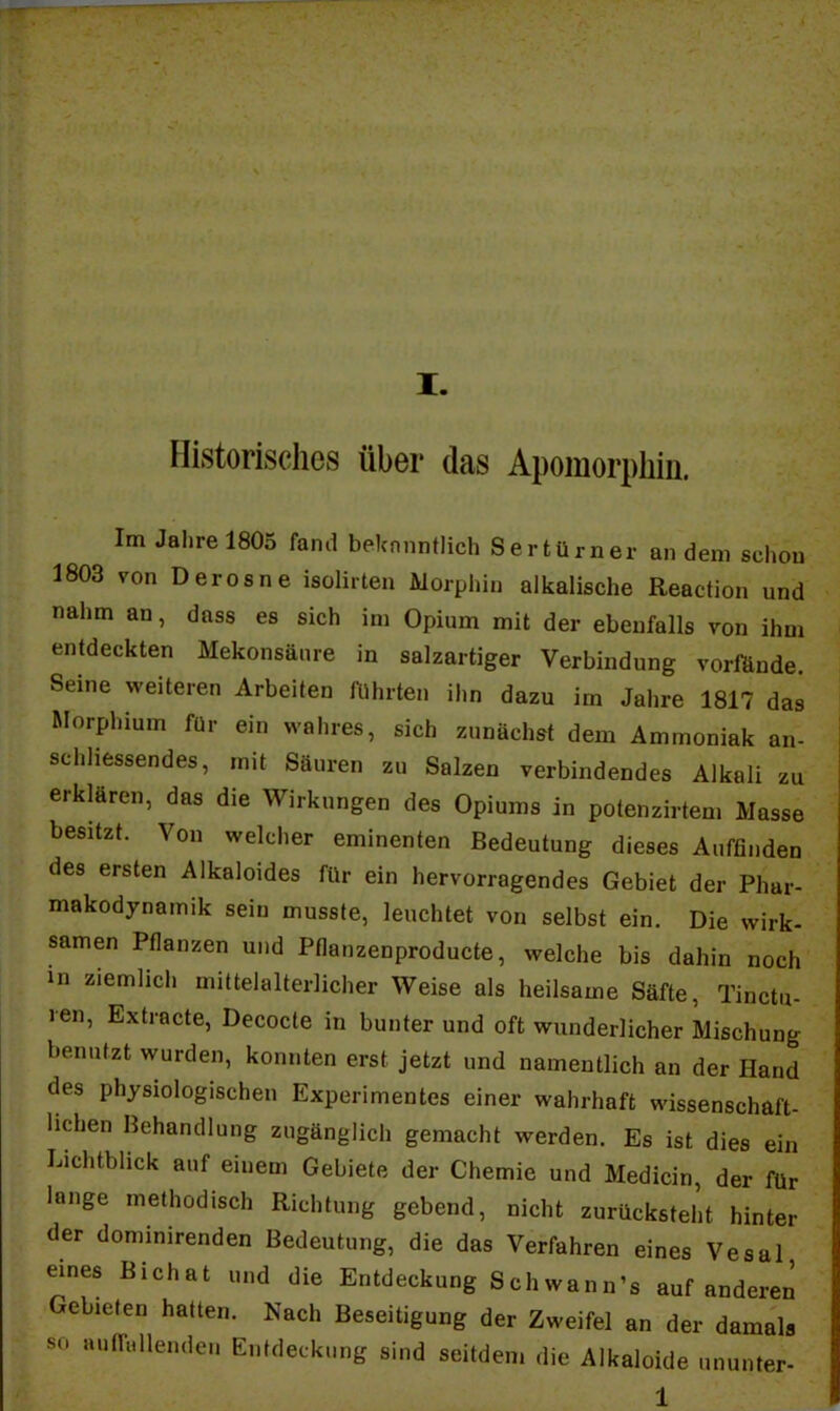 I. Historisches über das Apomorpbin. Im Jahre 1805 fand beknnntlich Sertürner andern schon 1803 von Deresne isolirten Morphin alkalische Reaction und nahm an, dass es sich im Opium mit der ebenfalls von ihm entdeckten Mekonsäure in salzartiger Verbindung vorfände. Seine weiteren Arbeiten führten ihn dazu im Jahre 1817 das Morphium für ein wahres, sich zunächst dem Ammoniak an- schliessendes, mit Säuren zu Salzen verbindendes Alkali zu erklären, das die Wirkungen des Opiums in potenzirtem Masse besitzt. Von welcher eminenten Bedeutung dieses Auffinden des ersten Alkaloides für ein hervorragendes Gebiet der Phar- makodynamik sein musste, leuchtet von selbst ein. Die wirk- samen Pflanzen und Pflanzenproducte, welche bis dahin noch ui ziemlich mittelalterlicher Weise als heilsame Säfte, Tinctu- len, Extracte, Decocte in bunter und oft wunderlicher Mischung benutzt wurden, konnten erst jetzt und namentlich an der Hand des physiologischen Experimentes einer wahrhaft wissenschaft- lichen Behandlung zugänglich gemacht werden. Es ist dies ein Lichtblick auf einem Gebiete der Chemie und Medicin der für lange methodisch Richtung gebend, nicht zurücksteht hinter der dominirenden Bedeutung, die das Verfahren eines Vesal eines Bichat und die Entdeckung Schwann'« auf anderen Gebieten hatten. Nach Beseitigung der Zweifel an der damals sn aunnllen.len Entdeckung sind seitdem die Alkaloide ununter- 1