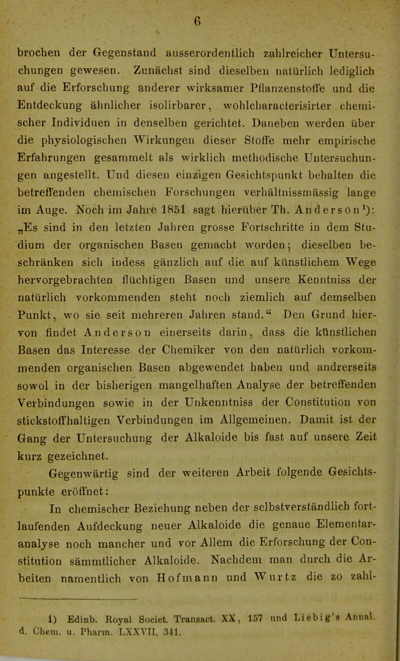 brochen der Gegenstaud ausserordentlich zahlreicher Untersu- chungen gewesen. Zunächst sind dieselben natürlich lediglich auf die Erforschung anderer wirksamer Pflanzenstoffe und die Entdeckung ähnlicher isolirbarer, wohlcharacterisirter chemi- scher Individuen in denselben gerichtet. Daneben werden über die physiologischen Wirkungen dieser Stoffe mehr empirische Erfahrungen gesammelt als wirklich methodische Untersuchun- gen angestellt. Und diesen einzigen Gesichtspunkt behalten die betreff'euden chemischen Forschungen verhältnissmässig lange im Auge. Noch im Jahre 1851 sagt hierüber Th. Anderson*): „Es sind in den letzten Jahren grosse Forlschritte in dem Stu- dium der organischen Basen gemacht worden; dieselben be- schränken sich indess gänzlich auf die auf künstlichem Wege hervorgebrachten flüchtigen Basen und unsere Kenntniss der natürlich vorkommenden steht noch ziemlich auf demselben Punkt, wo sie seit mehreren Jahren stand. Den Grund hier- von findet Anderson einerseits darin, dass die künstlichen Basen das Interesse der Chemiker von den natürlich vorkom- menden organischen Basen abgewendet haben und andrerseits sowol in der bisherigen mangelhaften Analyse der betreffenden Verbindungen sowie in der Unkenntniss der Constitution von stickstoffhaltigen Verbindungen im Allgemeinen. Damit ist der Gang der Untersuchung der Alkaloide bis fast auf unsere Zeit kurz gezeichnet. Gegenwärtig sind der weiteren Arbeit folgende Gesichts- punkte eröffnet: In chemischer Beziehung neben der selbstverständlich fort- laufenden Aufdeckung neuer Alkaloide die genaue Elementar- analyse noch mancher und vor Allem die Erforschung der Con- stitution sämmtlicher Alkaloide. Nachdem man durch die Ar- beiten namentlich von Hof mann und Wurtz die zo zahl- 1) Edinb. Royal Societ. TransRct. XX, 157 und Liebig'fl Aniial. d. Chem. u. Pharm. LXXVII, 341.