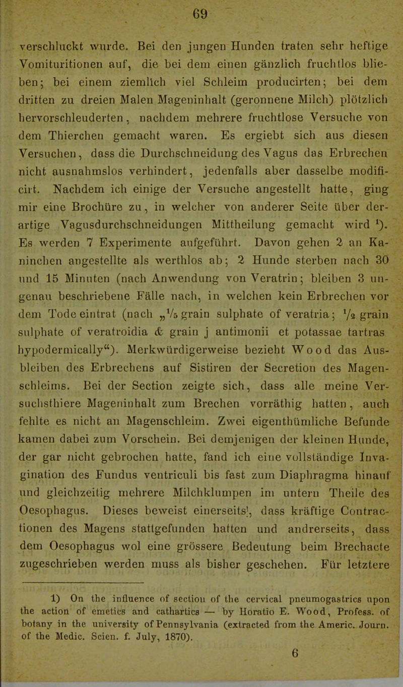 verschluckt wurde. Bei den jungen Hunden traten sehr heftige Voniituritionen auf, die bei dem einen gänzlich fruchtlos blie- ben; bei einein ziemlich viel Schleim producirten; bei dem dritten zu dreien Malen Mageninhalt (geronnene Milch) plötzlich hervorschleuderten, nachdem mehrere fruchtlose Versuche von dem Thierchen gemacht waren. Es ergiebt sich aus diesen Versuchen, dass die Durchschneidung des Vagus das Erbrechen nicht ausnahmslos verhindert, jedenfalls aber dasselbe modifi- cirt. Nachdem ich einige der Versuche angestellt hatte, ging mir eine Brochüre zu, in welcher von anderer Seite über der- artige Vagusdurchschneidungen Mittheilung gemacht wird Es werden 7 Experimente aufgeführt. Davon gehen 2 an Ka- ninchen angestellte als werthlos ab; 2 Hunde sterben nach 30 und 15 Minuten (nach Anwendung von Veratrin; bleiben 3 un- genau beschriebene Fälle nach, in welchen kein Erbrechen vor dem Tode eintrat (nach „Vs grain sulphate ofveratria; grmn sulphate of veratroidia & grain j antimonii et potassae tartras hypodermically). Merkwürdigerweise bezieht Wood das Aus- bleiben des Erbrechens auf Sistiren der Secretion des Magen- schleims, Bei der Section zeigte sich, dass alle meine Ver- suchsthiere Mageninhalt zum Brechen vorräthig hatten, auch fehlte es nicht an Magenschleim. Zwei eigenthümliche Befunde kamen dabei zum Vorschein. Bei demjenigen der kleinen Hunde, der gar nicht gebrochen hatte, fand ich eine vollständige luva- gination des Fundus ventriculi bis fast zum Diaphragma hinauf und gleichzeitig mehrere Milchklumpen im untern Theile des Oesophagus. Dieses beweist einerseits!, dass kräftige Contrac- tionen des Magens stattgefunden hatten und andrerseits, dass dem Oesophagus wol eine grössere Bedeutung beim Brechacte zugeschrieben werden muss als bisher geschehen. Für letztere 1) On the influence of sectioii of the cervical pneumogastrics upon the actioQ of emeticB and catharücs — by Horatio E. Wood, Profess. of botany in the university of Pennsylvania (extracted from the Americ. Journ. of the Medic. Seien, f. July, 1870). 6