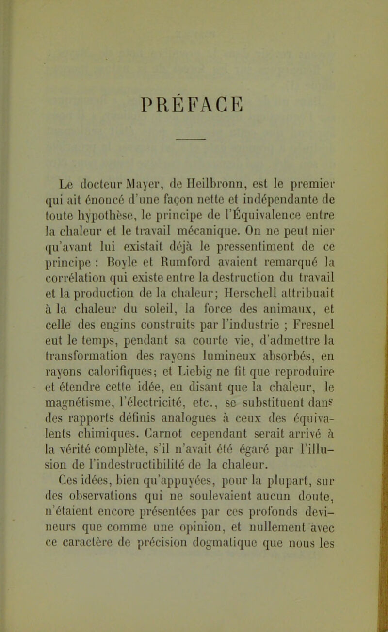 PRÉFACE Le docteur Maycr, de Heilbronn, est le premier (|ui ait énoncé d'une façon nette et indépendante de toute hypothèse, le principe de l'Équivalence entre la chaleur et le travail mécanique. On ne peut nier qu'avant lui existait déjà le pressentiment de ce principe : Boyle et Rumford avaient remarqué la corrélation qui existe entre la destruction du travail et la production de la chaleur; Herschell attribuait à la chaleur du soleil, la force des animaux, et celle des engins construits par l'industrie ; Fresnel eut le temps, pendant sa courte vie, d'admettre la transformation des rayons lumineux absorbés, en rayons calorifiques; et Liebig ne fit que reproduire et étendre cette idée, en disant que la chaleur, le magnétisme, l'électricité, etc., se substituent dan? des rapports définis analogues à ceux des équiva- lents chimiques. Carnot cependant serait arrivé à la vérité complète, s'il n'avait été égaré par l'illu- sion de l'indestructibilité de la chaleur. Ces idées, bien qu'appuyées, pour la plupart, sur des observations qui ne soulevaient aucun doute, n'étaient encore présentées par ces profonds devi- neurs que comme une opinion, et nullement avec ce caractère de précision dogmatique que nous les