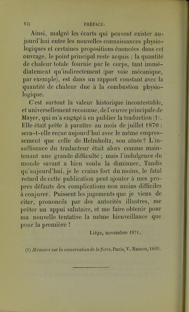 Ainsi, malgré les écarts qui peuvent exister au- jourd'hui entre les nouvelles connaissances physio- logiques et certaines propositions énoncées dans cet ouvrage, le point principal reste acquis : la quantité de chaleur totale fournie par le corps, tant immé- diatement qu'indirectement (par voie mécanique, par exemple), est dans un rapport constant avec la quantité de chaleur due à la combustion physio- logique. C'est surtout la valeur historique incontestable, et universellement reconnue, de l'œuvre principale de Mayer, qui m'a engagé à en publier la traduction (1 ). Elle était prête à paraître au mois de juillet 1870 : sera-t-elle reçue aujourd'hui avec le même empres- sement que celle de HelmhoUz, sou aînée? L in- suffisance du traducteur était alors comme main- tenant une grande difficulté ; mais l'indulgence du monde savant a bien voulu la diminuer. Tandis qu'aujourd'hui, je le crains fort du moins, le fatal retard de cette publication peut ajouter à mes pro- pres défauts des complications non moins difficiles à conjurer. Puissent les jugements que je viens de citer, prononcés par des autorités illustres, me prêter un appui salutaire, et me faire obtenir pom- ma nouvelle tentative la même bienveillance que pour la première ! Liège, novembre i87i. {\) Mémoire sur la conservation de la force.VaviSjy. Masson, ISGO.