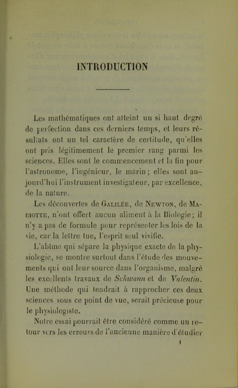 INTRODUCTION Les maihémaliques ont atteint un si haut clpgr6 de perfection dans ces dt-rniers temps, et leurs ré- sullats ont un tel caractère de certitude, qu'elles ont pris légitimement le premier rang parmi les sciences. Elles sont le commencement et lu fin pour l'astronome, l'ingénieur, le marin; elles sont au- jourd'hui l'instrument investigateur, par excellence, de la nature. Les découvertes de Galilée, de Newton, de Ma- nioTTE, n'ont offert aucun aliment à la Biologie; il n'y a pas de formule pour représenter les lois de la vie, car la lettre tue, l'esprit seul vivifie. L'abîme qui sépare la physique exacte de la phy- siologie, se montre surtout dans l'élude des mouve- ments qui ont leur source dans l'organisme, malgré les excellents travaux de ScJuvanii et de Valentin. Une méthode qui tendrait à rapprocher ces deux sciences sous ce point de vue, serait précieuse pour le physiologiste. Notre essai pourrait être considéré comme un re- tour vers les erreurs de l'uacieune manière d'étudier {