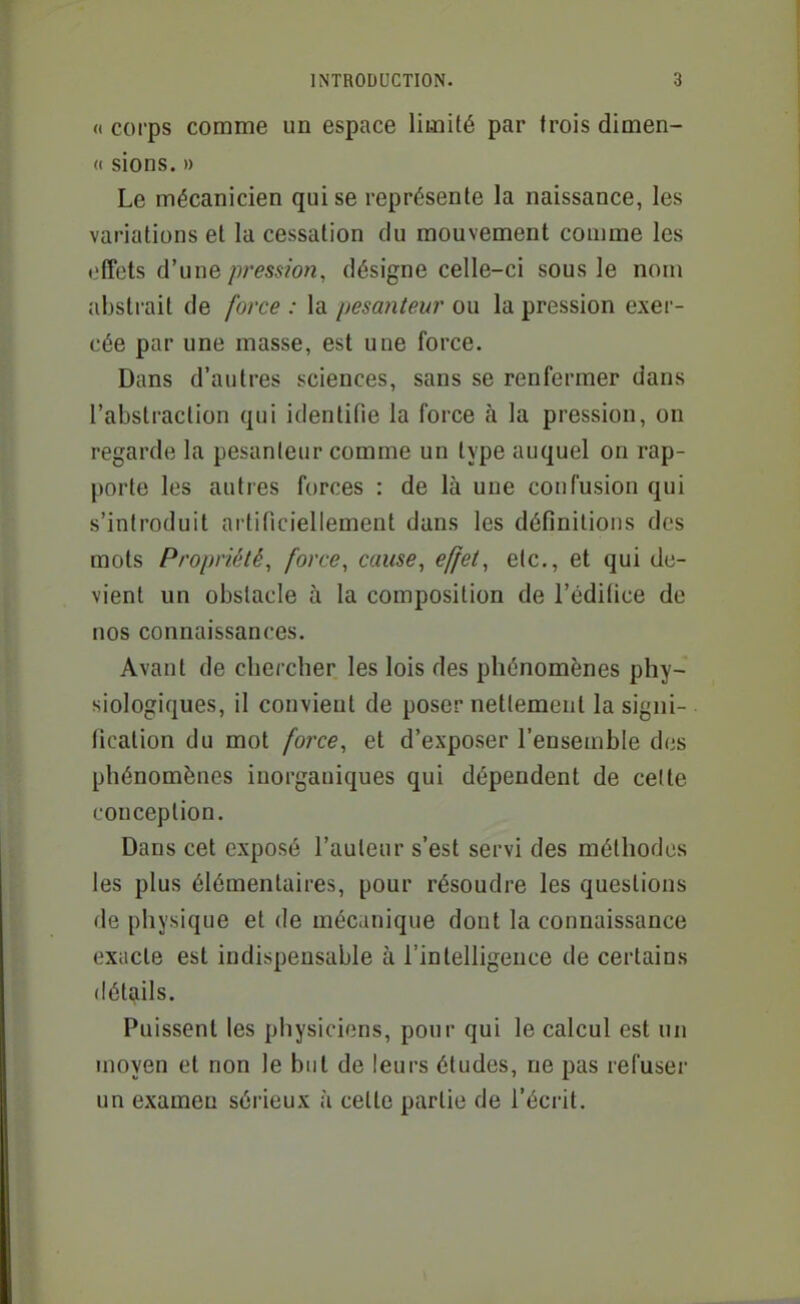 a corps comme un espace limité par trois dimen- <( sions. » Le mécanicien qui se représente la naissance, les variations et la cessation du mouvement comme les offets d'une pression, désigne celle-ci sous le nom abstrait de force : la pesanteur ou la pression exer- cée par une masse, est une force. Dans d'autres sciences, sans se renfermer dans l'abstraction qui identifie la force à la pression, on regarde la pesanteur comme un type auquel on rap- porte les autres forces : de là une confusion qui s'introduit artificiellement dans les définitions des mots Propriété, force, cause, effet, etc., et qui de- vient un obstacle à la composition de l'cdilice de nos connaissances. Avant de chercher les lois des phénomènes phy- siologiques, il convieut de poser nettement la signi- fication du mot force, et d'exposer l'ensemble des phénomènes inorganiques qui dépendent de cette conception. Dans cet exposé l'auteur s'est servi des méthodes les plus élémentaires, pour résoudre les questions de physique et de mécanique dont la connaissance exacte est indispensable à l'intelligence de certains détails. Puissent les physiciens, pour qui le calcul est un moyen et non le but de leurs études, ne pas refuser un examen sérieux à cette partie de l'écrit.