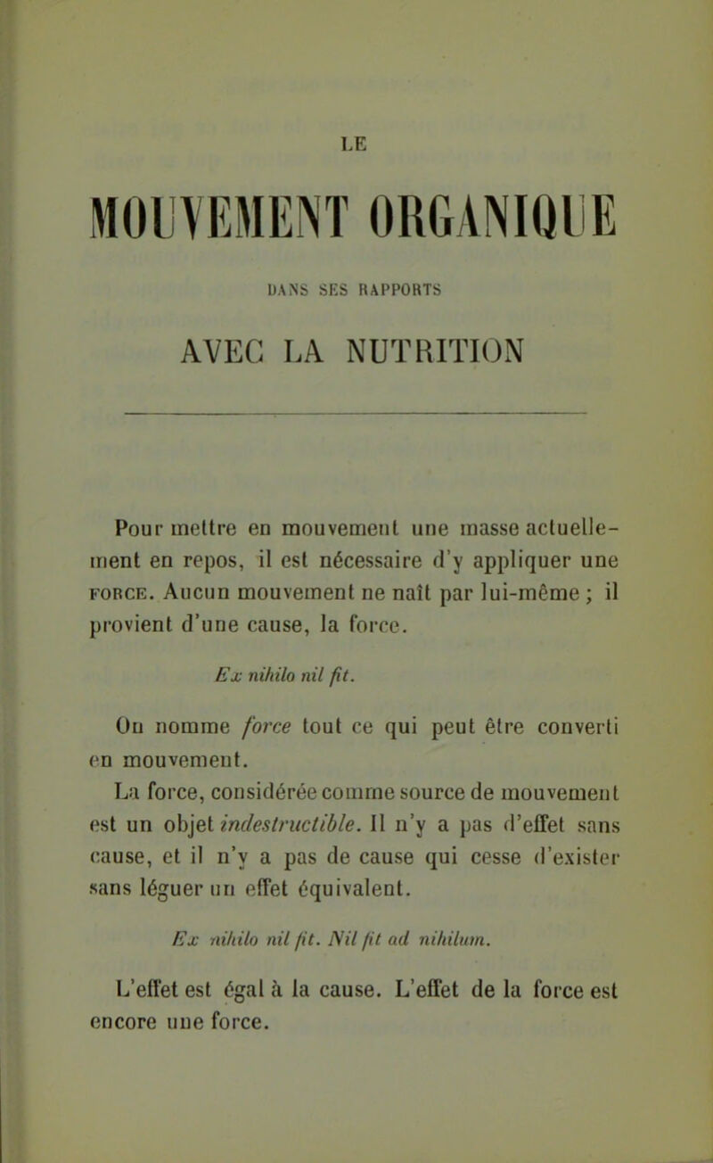 LE MOIVEMENT ORGANIQLiE DANS SES RAPPORTS AVEC LA NUTRITION Pour mettre en mouvement une masse actuelle- ment en repos, il est nécessaire d'y appliquer une FORCE. Aucun mouvement ne naît par lui-même ; il provient d'une cause, la force. Ex nihilo nil fit. On nomme force tout ce qui peut être converti en mouvement. La force, considérée comme source de mouvement est un objet indestructible. Il n'y a pas d'effet sans cause, et il n'y a pas de cause qui cesse d'exister «ans léguer un effet équivalent. Ex nildlo nil fit. Nil fit ad nihilum. L'effet est égal à la cause. L'effet de la force est encore une force.