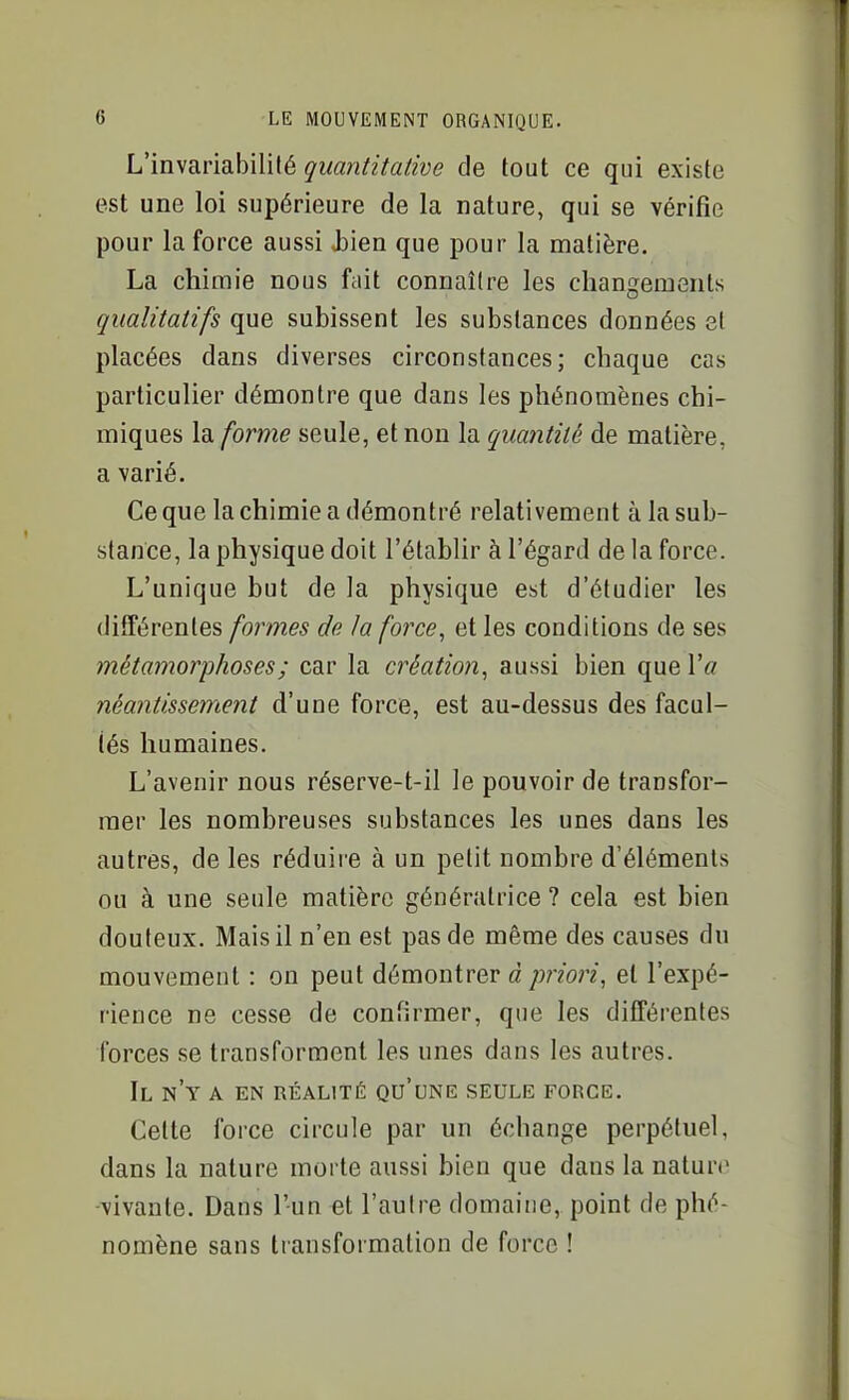 L'invariabililé quantitative de tout ce qui existe est une loi supérieure de la nature, qui se vérifie pour la force aussi Jîiea que pour la matière. La chimie nous fait connaître les changements qualitatifs que subissent les substances données et placées dans diverses circonstances; chaque cas particulier démontre que dans les phénomènes chi- miques la forme seule, et non la quantité de matière, a varié. Ce que la chimie a démontré relativement à la sub- stance, la physique doit l'établir à l'égard de la force. L'unique but de la physique est d'étudier les différentes formes de la force, et les conditions de ses métamorphoses ; car la création, aussi bien que Va néantissement d'une force, est au-dessus des facul- tés humaines. L'avenir nous réserve-t-il le pouvoir de transfor- mer les nombreuses substances les unes dans les autres, de les réduire à un petit nombre d'éléments ou à une seule matière génératrice ? cela est bien douteux. Mais il n'en est pas de même des causes du mouvement : on peut démontrer à priori, et l'expé- rience ne cesse de confirmer, que les différentes forces se transforment les unes dans les autres. Il n'y a en réalité qu'une seule force. Celte force circule par un échange perpétuel, dans la nature morte aussi bien que dans la nature vivante. Dans l'un et l'autre domaine, point de phé- nomène sans transformation de force !