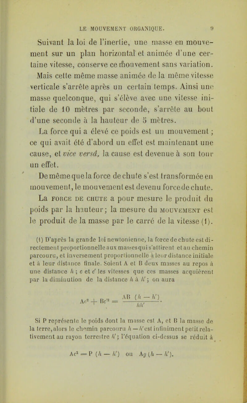 Suivant la loi de l'inerlie, une masse en mouve- ment sur un plan horizontal et animée d'une cer- taine vitesse, conserve ce rfionvement sans variation. Mais cette même masse animée do la même vitesse verticale s'arrête après un certain temps. Ainsi unc^ masse quelconque, qui s'élève avec une vitesse ini- tiale de 10 mètres par seconde, s'arrête au bout d'une seconde à la hauteur de 5 mètres. La force qui a élevé ce poids est un mouvement ; ce qui avait été d'abord un effet est mainicnant une cause, et vice versa, la cause est devenue à son tour un effet. De même que la force dechule s'est transformée eu mouvement, le mouvement est devenu forcede chute. La FORCE DE cuuTE a pour mesure le produit du poids par la hauteur; la mesure du mouvement est le produit de la masse par le carré de la vitesse (1). (1) D'après la grande loi newioniennc, la force de chute est di- reclemeiit proportionnelle aux masscsqui s'ullirent et an chemin parcouru, et inversement proporlionncllc à leur diblance initiale et à leur distance finale. Soient A et B deux masses au repos à une dislance /» ; c et c' les vitesses que ces masses acquièrent par la diminution de la distance k à li! ; on aura A,..^4-lk-= -, Si P représente le poids dont la masse est A, et B la masse de la terre,alors le chemin parcouru /t —/t'esl infiniment pelit rela- tivement au rayon terrestre II; l'équation ci-dossus se réduit à Ac' = P (/i — U) ou k(j (Il — li').