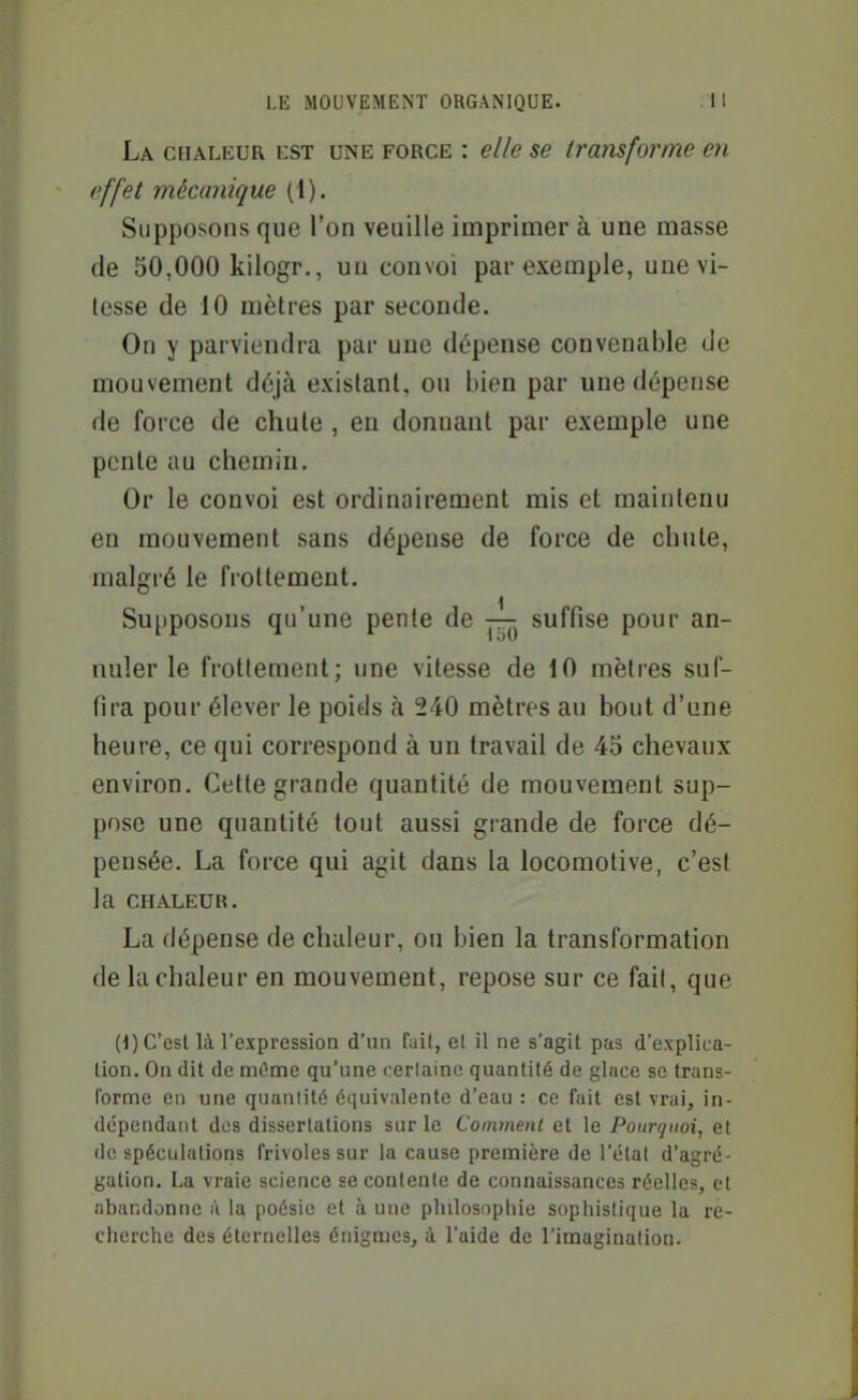 La chaleur est une force : elle se transforme en effet mécanique (1). Supposons que l'on veuille imprimer à une masse de 50,000 kilogr., un convoi par exemple, une vi- tesse de 10 mètres par seconde. On y parviendra par une dépense convenable de mouvement déjà existant, ou bien par une dépense de force de chute , en donnant par exemple une ponle au chemin. Or le convoi est ordinairement mis et maintenu en mouvement sans dépense de force de chute, malgré le frottement. Su[)posons qu'une pente de suffise pour an- nuler le frottement; une vitesse de 10 mètres suf- fira pour élever le poids à 240 mètres au bout d'une heure, ce qui correspond à un travail de 45 chevaux environ. Cette grande quantité de mouvement sup- pose une quantité tout aussi grande de force dé- pensée. La force qui agit dans la locomotive, c'est la CHALEUR. La dépense de chaleur, ou bien la transformation de la chaleur en mouvement, repose sur ce fait, que (1) C'est là l'expression d'un fuit, et il ne s'agit pas d'explica- tion. On dit de mûme qu'une certaine quantité de glace se trans- forme en une quanlité équivalente d'eau : ce fait est vrai, in- dépendant dos dissertations sur le Comment et le Pourquoi, et de spéculations frivoles sur la cause première de l'état d'agré- gation. La vraie science se contente de connaissances réelles, et abandonne à la poésie et à une philosophie sopiiistique la re- cherche des éternelles énigmes, à l'aide de l'imagination.