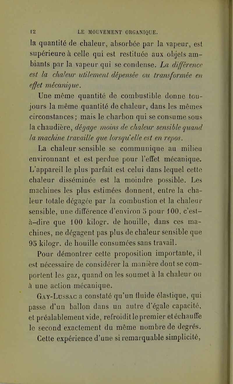 la quantité de chaleur, absorbée par la vapeur, est supérieure à celle qui est restituée aux objets am- biants par la vapeur qui se conrlense. La diffï'rencc est la chaleur utilemenl dépensée ou transformée en effet mécanique. Une même quantité (le combustible donne tou- jours la même quantité de chaleur, dans les mêmes circonstances ; mais le charbon qui se consume sous la chaudière, dégage moins de chaleur sensible quand la machine travaille que lorsqu'elle est en repos. La chaleur sensible se communique au milieu environnant et est perdue pour l'effet mécanique. L'appareil le plus parfait est celui dans lequel cette chaleur disséminée est la moindre possible. Les machines les plus estimées donnent, entre la cha- leur totale dégagée par la combustion et la chaleur sensible, une différence d'environ 5 pour 100, c'est- à-dire que 100 kilogr, de houille, dans ces ma- chines, ne dégagent pas plus de chaleur sensible que 95 kilogr. de houille consumées sans travail. Pour démontrer cette proposition importante, il est nécessaire de considérer la manière dont se com- portent les gaz, quand on les soumet à la chaleur ou h une action mécanique. Gay-Lussac a constaté qu'un fluide élastique, qui passe d'un ballon dans un autre d'égale capacité, et préalablement vide, refroiditlepremier et échauffe le second exactement du môme nombre de degrés. Cette expérience d'une si remarquable simplicité,