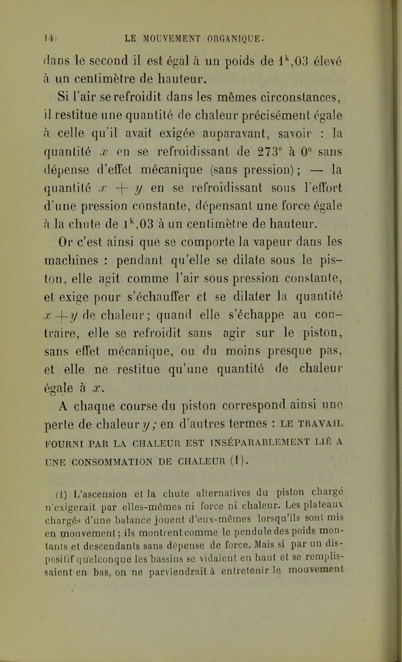 dans le second il est égal à uo poids de l'',03 élevé à un centimètre de hauteur. Si l'air se refroidit dans les mêmes circonstances, il restitue une quantité de chaleur précisément égale à celle qu'il avait exigée auparavant, savoir : la quantité x en se refroidissant de 273° à 0° sans dépense d'effet mécanique (sans pression) ; — la quantité .r -|- ?/ en se refroidissant sous l'effort d'une pression constante, dépensant une force égale à la chute de ]'',03 à un centimètre de hauteur. Or c'est ainsi que se comporte la vapeur dans les machines : pendant qu'elle se dilate sous le pis- ton, elle agit comme l'air sous pression constante, et exige pour s'échauffer et se dilater la quantité ,r-)-_?/de chaleur ; quand elle s'échappe au con- traire, elle se refroidit sans agir sur le piston, sans effet mécanique, ou du moins presque pas, et elle ne restitue qu'une quantité de chaleur égale à x. A chaque course du piston correspond ainsi une perte de chaleur y; en d'autres termes : le travail FOURNI PAR LA CHALEUR EST INSÉPARABLEMENT LIÉ A UNE CONSOMMATION DE CHALEUR (1). (1) L'ascension et la chute allernalives du piston chargé n'exigerait par elles-mêmes ni force ni chaleur. Les plateaux chargés d'une balance jouent d'eux-mêmes lorsqu'ils sont mis en mouvement; ils montrent comme le pendule des poids mon- tanls et descendants sans dépense de force. Mais si par un dis- positif quelconque les bassins se vidaient en haut et se remplis-