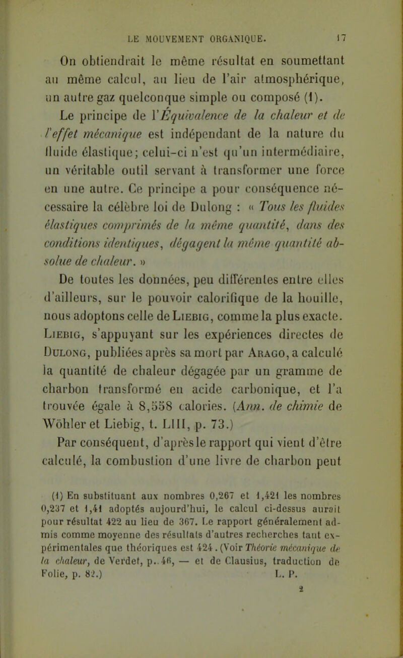 On obtiendrait le même résultat en soumettant an même calcul, au lieu de l'air atmosphérique, un autre gaz quelconque simple ou composé (1). Le principe de VÉquivalence de la chaleur et de l'effet mécanique est indépendant de la nature du Iluide élastique; celui-ci n'est qu'un intermédiaire, un véritable outil servant à transformer une force en une autre. Ce principe a pour conséquence né- cessaire la célèbre loi de Dulong : « Tous les fluides élastiques comprimés de la même quantité, dans des conditions identiques, dégagent la même quantité ab- solue de chaleur. » De toutes les données, peu différentes entre elles d'ailleurs, sur le pouvoir calorifique de la huuille, nous adoptons celle de Liebig, comme la plus exacte. LiEBiG, s'appuyant sur les expériences directes de DuLONG, publiées après sa mort par Arago, a calculé la quantité de chaleur dégagée par un gramme de charbon transformé en acide carbonique, et l'a trouvée égale à 8,558 calories. [Ann. de chimie de Wôhleret Liebig, t. LUI, p. 73.) Par conséquent, d'après le rapport qui vient d'être calculé, la combustion d'une livre de charbon peut (1) En substituant aux nombres 0,267 et 1,421 les nombres 0,237 et 1,41 adoptés aujourd'hui, le calcul ci-dessus aurait pour résultat 422 au lieu de 367. Le rapport généralement ad- mis comme moyenne des résultats d'autres recherches tant ex- périmentales que théoriques est 424 . (Voir r/idO)'ie mécanique de la c/ia/ewr, de Verdef, p..46,— et de Clausius, traduction de Folie, p. 82.) L. P.