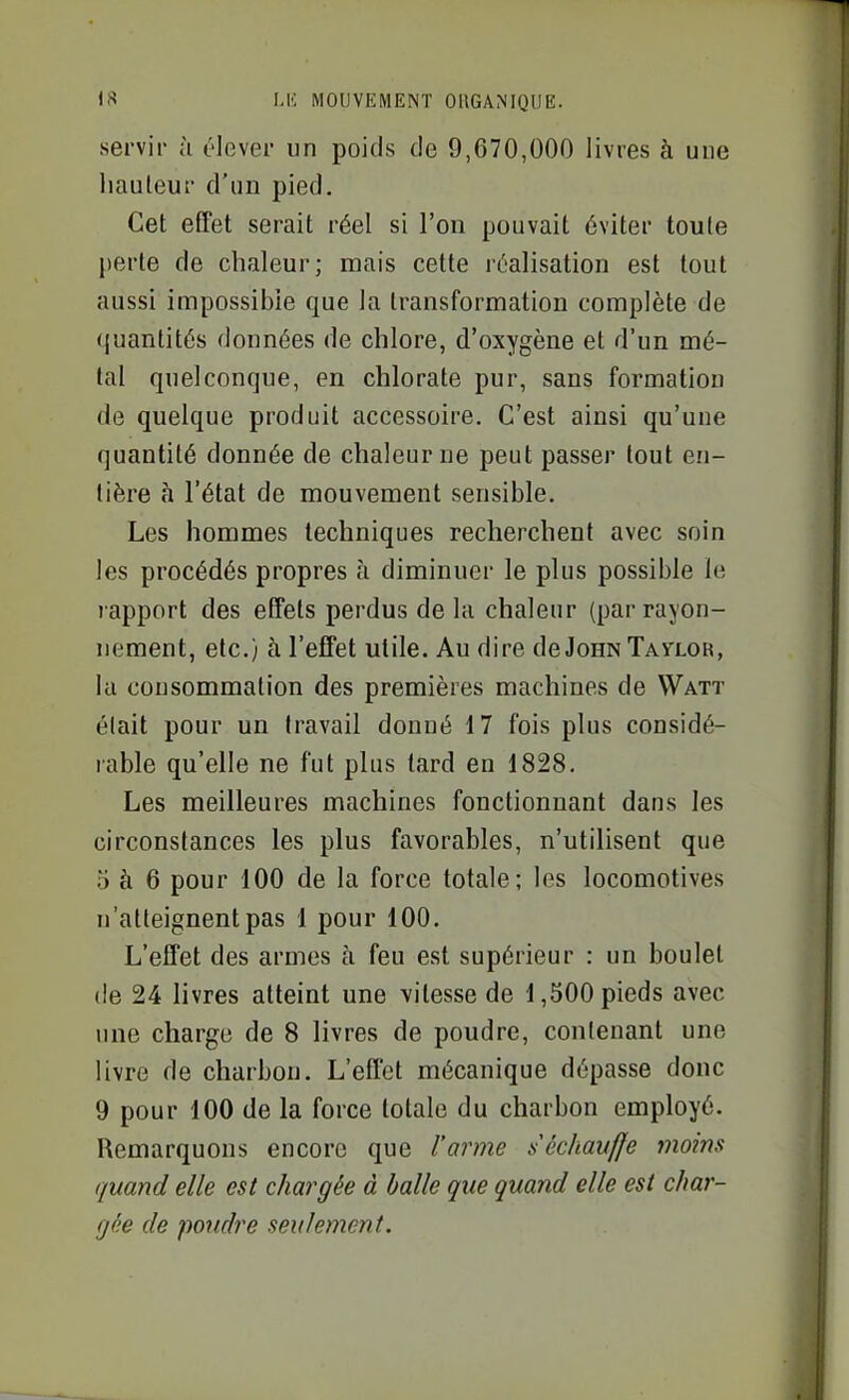 servir à élever un poids de 9,670,000 livres à une hauteur d'un pied. Cet effet serait réel si l'on pouvait éviter toute perte de chaleur; mais cette réalisation est tout aussi impossible que la transformation complète de quantités données de chlore, d'oxygène et d'un mé- tal quelconque, en chlorate pur, sans formation de quelque produit accessoire. C'est ainsi qu'une quantité donnée de chaleurue peut passer tout en- tière à l'état de mouvement sensible. Les hommes techniques recherchent avec soin les procédés propres à diminuer le plus possible le rapport des effets perdus de la chaleur (par rayon- nement, etc.) à l'effet utile. Au dire deJoHNTAyLOR, la consommation des premières machines de Watt était pour un travail donné il fois plus considé- rable qu'elle ne fut plus lard en 1828. Les meilleures machines fonctionnant dans les circonstances les plus favorables, n'utilisent que 5 à 6 pour 100 de la force totale; les locomotives n'atteignent pas 1 pour 100. L'effet des armes à feu est supérieur : un boulet (le 24 livres atteint une vitesse de 1,500 pieds avec une charge de 8 livres de poudre, contenant une livre de charbon. L'effet mécanique dépasse donc 9 pour 100 de la force totale du charbon employé. Remarquons encore que l'arme séchauffe moins quand elle est chargée à balle que quand elle est char- gée de poudre seulement.