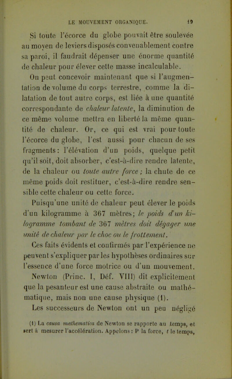 Si toute l'écorce du globe pouvait être soulevée au moyen de leviers disposés convenablement contre sa paroi, il faudrait dépenser une énorme quantité de chaleur pour élever cette masse incalculable. On peut concevoir maintenant que si l'augmen- lalion de volume du corps terrestre, comme la di- latation de tout autre corps, est liée à une quantité correspondante de chaleur latente, la diminution de ce même volume mettra en liberté la même quan- tité de chaleur. Or, ce qui est vrai pour toute l'écorce du globe, l'est aussi pour chacun de ses fragments: l'élévation d'un poids, quelque petit qu'il soit, doit absorber, c'est-à-dire rendre latente, de la chaleur ou toute autre force ; la chute de ce même poids doit restituer, c'est-à-dire rendre sen- sible cette chaleur ou cette force. Puisqu'une unité de chaleur peut élever le poids d'un kilogramme à 367 mètres; le poids d'un ki- logramme tombant de 367 mètres doit dégager une unité de chaleur par le choc ou le frottement. Ces faits évidents et coufirmés par l'expérience no peuvent s'expliquer par les hypothèses ordinaires sur l'essence d'une force miotrice ou d'un mouvement. Newton (Princ. I, Déf. VIII) dit explicitement que la pesanteur est une cause abstraite ou mathé- matique, mais non une cause physique (1). Les successeurs de Newton ont un peu négligé (1) La causa malhemalica de Newton se rapporte au temps, et «ert à mesurer l'accélération. Appelons : P la force, t le temps.