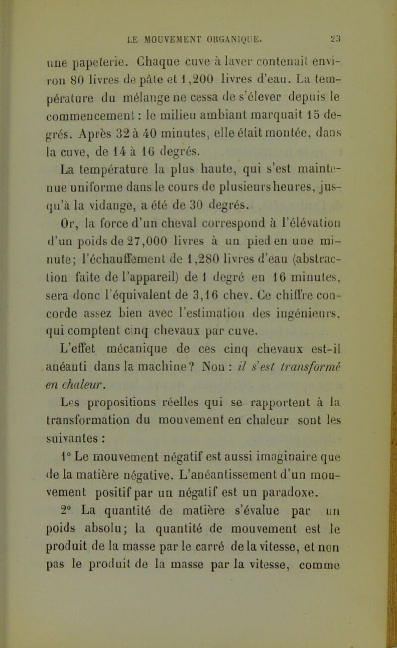 line papeterie. Chaque cuve h laver contenait envi- ron 80 livres de pâte et 1,200 livres d'eau. La tem- pérature du mélange ne cessa de s'élever depuis le commencement : le milieu ambiant marquait 15 de- grés. Après 32 à 40 minutes, elle était montée, dans la cuve, de 14 à 16 degrés. La température la plus haute, qui s'est mainte- nue uniforme dans le cours de plusieurs heures, jus- qu'à la vidange, a été de 30 degrés. Or, la force d'un cheval correspond à l'élévation d'un poids de 27,000 livres à un pied en une mi- nute; réchauffement de 1,280 livres d'eau (abstrac- tion faite de l'appareil) de 1 degré eu 16 minutes, sera donc l'équivalent de 3,16 chev. Ce chiffre con- corde assez bien avec l'estimation des ingénieurs, qui comptent cinq chevaux par cuve. L'effet mécanique de ces cinq chevaux est-il anéanti dans la machine? Non: il s'est transformé en chaleur. Les propositions réelles qui se rapportent à la transformation du mouvement en chaleur sont les suivantes : r Le mouvement négatif est aussi imaginaire que de la matière négative. L'anéantissement d'un mou- vement positif par un négatif est un paradoxe. 2° La quantité de matière s'évalue par un poids absolu; la quantité de mouvement est le produit de la masse par le carré de la vitesse, et non pas le produit de la masse par la vitesse, comme