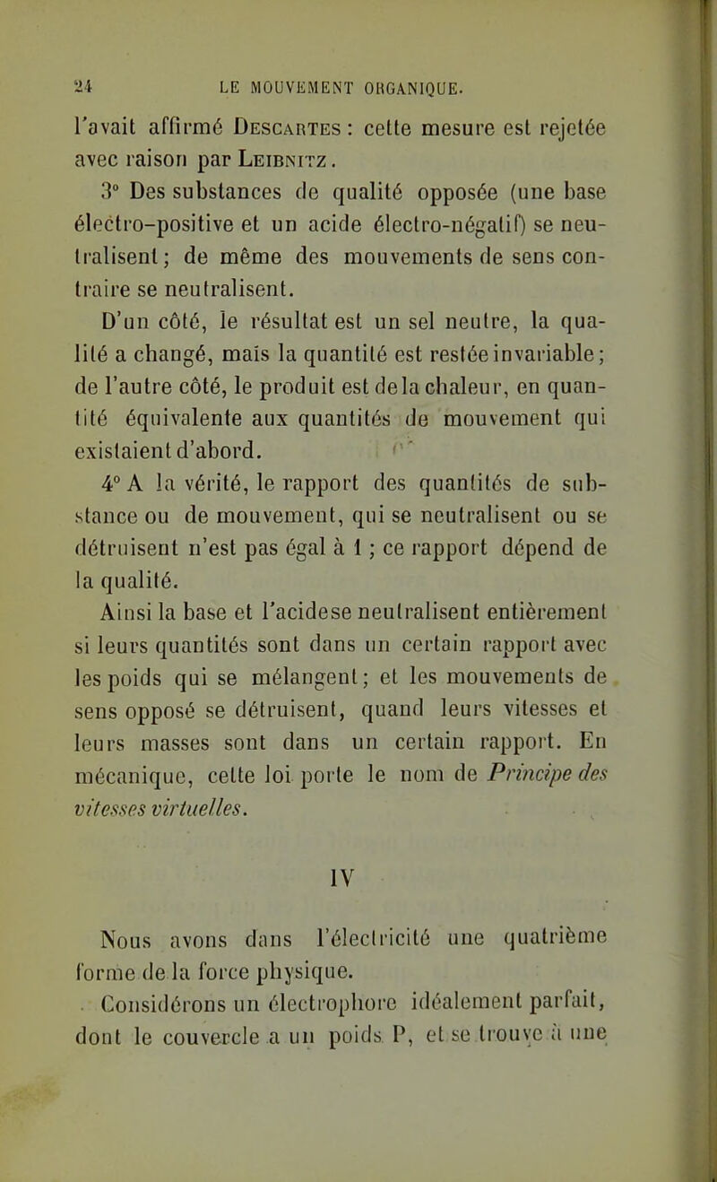 l'avait affirmé Descartes: cette mesure est rejetée avec raison par Leibnitz. 3° Des substances de qualité opposée (une base électro-positive et un acide électro-négatif) se neu- tralisent; de même des mouvements de sens con- traire se neutralisent. D'un côté, le résultat est un sel neutre, la qua- lité a changé, mais la quantité est restée invariable ; de l'autre côté, le produit est delà chaleur, en quan- tité équivalente aux quantités de mouvement qui existaient d'abord. 4° A la vérité, le rapport des quantités de sub- stance ou de mouvement, qui se neutralisent ou se détruisent n'est pas égal à 1 ; ce rapport dépend de la qualité. Ainsi la base et l'acidese neutralisent entièrement si leurs quantités sont dans un certain rapport avec les poids qui se mélangent; et les mouvements de sens opposé se détruisent, quand leurs vitesses et leurs masses sont dans un certain rapport. En mécanique, celte loi porte le nom de Principe des vitesses virtuelles. IV Nous avons dans l'électricité une quatrième l'orme de la force physique. . Considérons un électropliorc idéalement parfait, dont le couvercle a un poids P, et se trouve à une