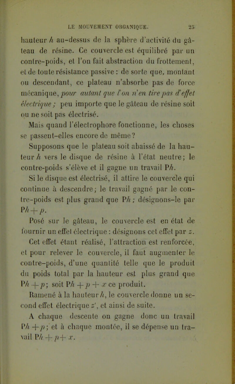 liauleurau-dessus de la sphère d'activité du gâ- teau de résine. Ce couvercle est équilibré par un contre-poids, et l'on fait abstraction du frottement, et de toute résistance passive : de sorte que, montant ou descendant, ce plateau n'absorbe pas de force m(';canique,/}OW/' autant que Fon nen tire pas d'effet électrique ; peu importe que le gâteau de résine soit ou ne soit pas électrisé. Mais quand l'électrophore fonctionne, les choses se passent-elles encore de même? Supposons que le plateau soit abaissé de la hau- teurvers le disque de résine à l'état neutre; le contre-poids s'élève et il gagne un travail P^. Si le disque est électrisé, il attire le couvercle qui continue à descendre; le travail gagné par le con- tre-poids est plus grand que P/«; désignons-le par Posé sur le gâteau, le couvercle est en état de l'ournir un effel électrique : désignons cet effet par z. Cet effet étant réalisé, l'attraction est renforcée, et pour relever le couvercle, il faut auginenler \v. contre-poids, d'une quanlité telle que le produit du poids total par la hauteur est plus grand que PA -\-p; soit Vh -{-p -\- x ce produit. Ramené à la hauteur A, le couvercle donne un se- cond effet électrique z', et ainsi de suite. A chaque descente on gagne donc un travail Vh +/>; et à chaque montée, il se dépense un tia- vail P// -j- ;/-f- X.
