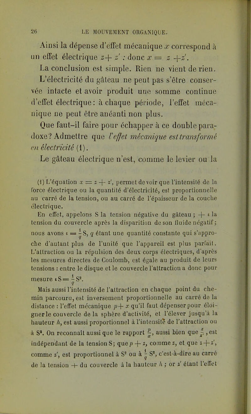 Ainsi la dépense d'effet niécanique x correspond à lin effet électrique z-\- z : donc x = z +2'. La conclusion est simple. Rien ne vient de rien. L'électricité du gâteau ne peut pas s'être conser- vée intacte et avoir produit une somme continue d'effet électrique : à chaque période, l'effet méca- nique ne peut être anéanti non plus. Que faut-il faire pour échapper à ce double para- doxe? Admettre que reffet mécanique est transformé en électricité (1). Le gâteau électrique n'est, comme le levier ou la (1) L'équation x = z-\- z', permet de voir que l'intensilé de In l'orce électrique ou la quantité d'électricité, est proportionnelle au carré de la tension, ou au carré de l'épaisseur de la couche électrique. En elTet, appelons S la tension négative du gâteau ; -|- t la tension du couvercle après la disparition de son fluide négatif; nous avons e = - S, g étant une quantité constante qui s'appro- che d'autant plus de l'unité que l'appareil est plus parfait. L'attraction ou la répulsion des deux corps électriques, d'après les mesures directes de Coulomb, est égale au produit de leur? tensions : entre le disque elle couvercle l'attraction a donc pour mesure £8=^8*. Mais aussi l'intensité de l'attraction en chaque point du che- min parcouru, est inversement proportionnelle au carré de la distance : l'effet mécanique p-\- x qu'il faut dépenser pour éloi- gner le couvercle de la sphère d'activité, et l'élever jusqu'à la hauteur h, est aussi proportionnel à l'intensité de l'attraction ou i\ S*. On reconnaît aussi que le rapport |, aussi bien que^, ,est indépendant de la tension S; quep-{-i, comme2, et que î-H* j comme z', est proportionnel à S« ou à ^ S*, c'est-à-dire au carré de la tension du couvercle i la hauteur h ; or z' étant l'effet