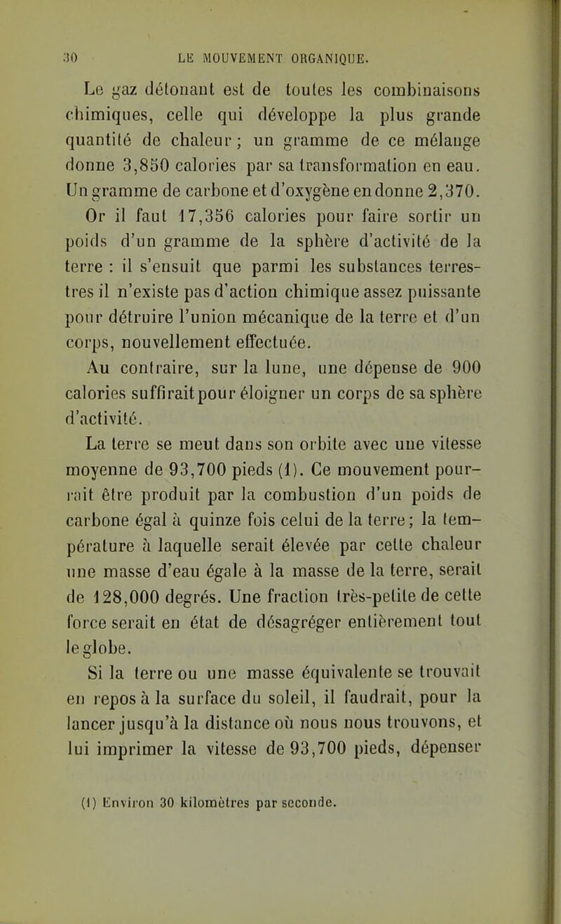 Le gaz détonant est de toutes les combinaisons chimiques, celle qui développe la plus grande quantité de chaleur; un gramme de ce mélange donne 3,850 calories par sa transformation en eau. Un gramme de carbone et d'oxygène en donne 2,370. Or il faut 17,356 calories pour faire sortir un poids d'un gramme de la sphère d'activité de la terre : il s'ensuit que parmi les substances terres- tres il n'existe pas d'action chimique assez puissante pour détruire l'union mécanique de la terre et d'un corps, nouvellement effectuée. Au contraire, sur la lune, une dépense de 900 calories suffirait pour éloigner un corps de sa sphère d'activité. La terre se meut dans son orbite avec une vitesse moyenne de 93,700 pieds (1). Ce mouvement pour- l'iiit être produit par la combustion d'un poids de carbone égal à quinze fois celui de la terre; la tem- pérature à laquelle serait élevée par cette chaleur une masse d'eau égale à la masse de la terre, serait de 128,000 degrés. Une fraction très-petite de cette force serait en état de désagréger entièrement tout le globe. Si la terre ou une masse équivalente se trouvait en repos à la surface du soleil, il faudrait, pour la lancer jusqu'à la distance où nous nous trouvons, et lui imprimer la vitesse de 93,700 pieds, dépenser