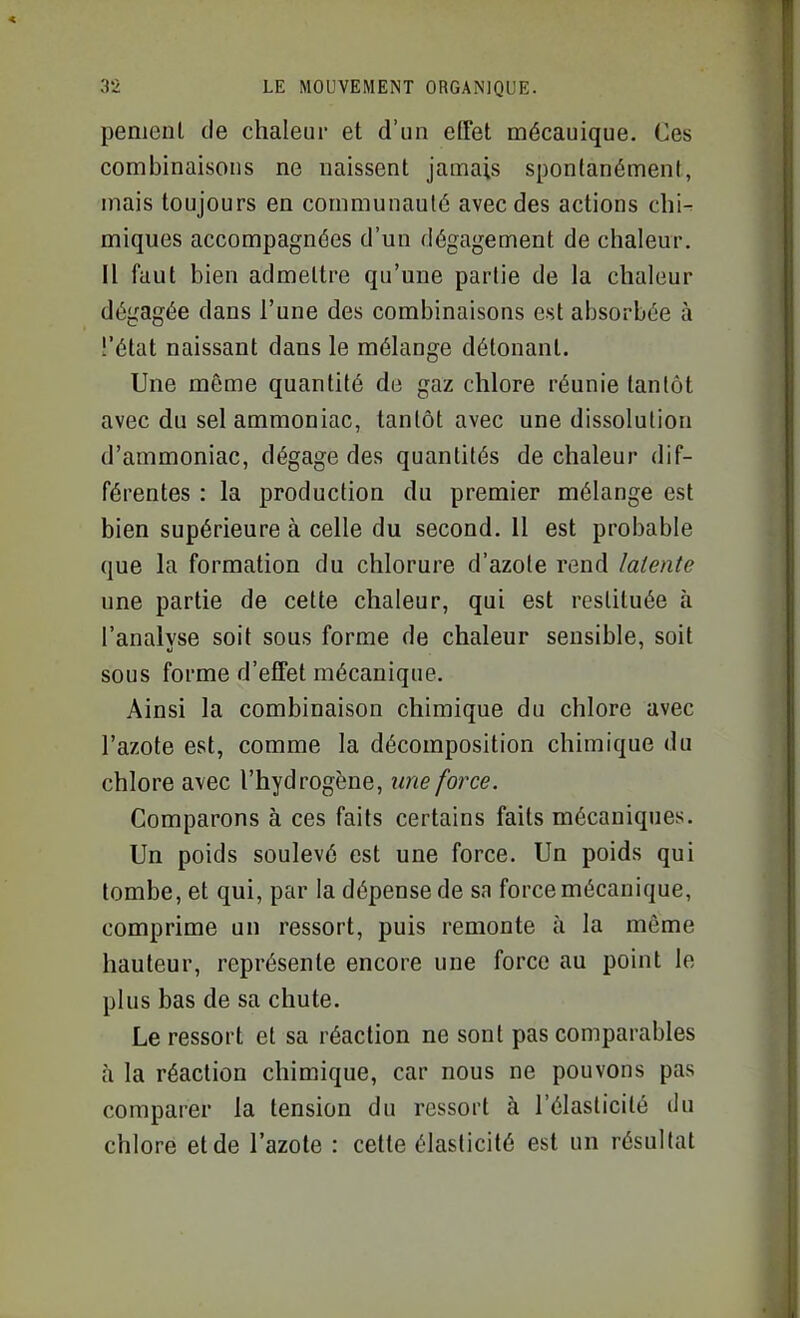 pemenl de chaleur et d'un effet mécanique. Ces combinaisons ne naissent jamais spontanément, mais toujours en communauté avec des actions chi- miques accompagnées d'un dégagement de chaleur. Il faut bien admettre qu'une partie de la chaleur dégagée dans l'une des combinaisons est absorbée à l'état naissant dans le mélange détonant. Une même quantité de gaz chlore réunie tantôt avec du sel ammoniac, tantôt avec une dissolution d'ammoniac, dégage des quantités de chaleur dif- férentes : la production du premier mélange est bien supérieure à celle du second. 11 est probable que la formation du chlorure d'azote rend latente une partie de cette chaleur, qui est restituée à l'analvse soit sous forme de chaleur sensible, soit sous forme d'effet mécanique. Ainsi la combinaison chimique du chlore avec l'azote est, comme la décomposition chimique du chlore avec l'hydrogène, une force. Comparons à ces faits certains faits mécaniques. Un poids soulevé est une force. Un poids qui tombe, et qui, par la dépense de sa force mécanique, comprime un ressort, puis remonte à la même hauteur, représente encore une force au point le plus bas de sa chute. Le ressort et sa réaction ne sont pas comparables à la réaction chimique, car nous ne pouvons pas comparer la tension du ressort à l'élasticité du chlore et de l'azote : celte élasticité est un résultat