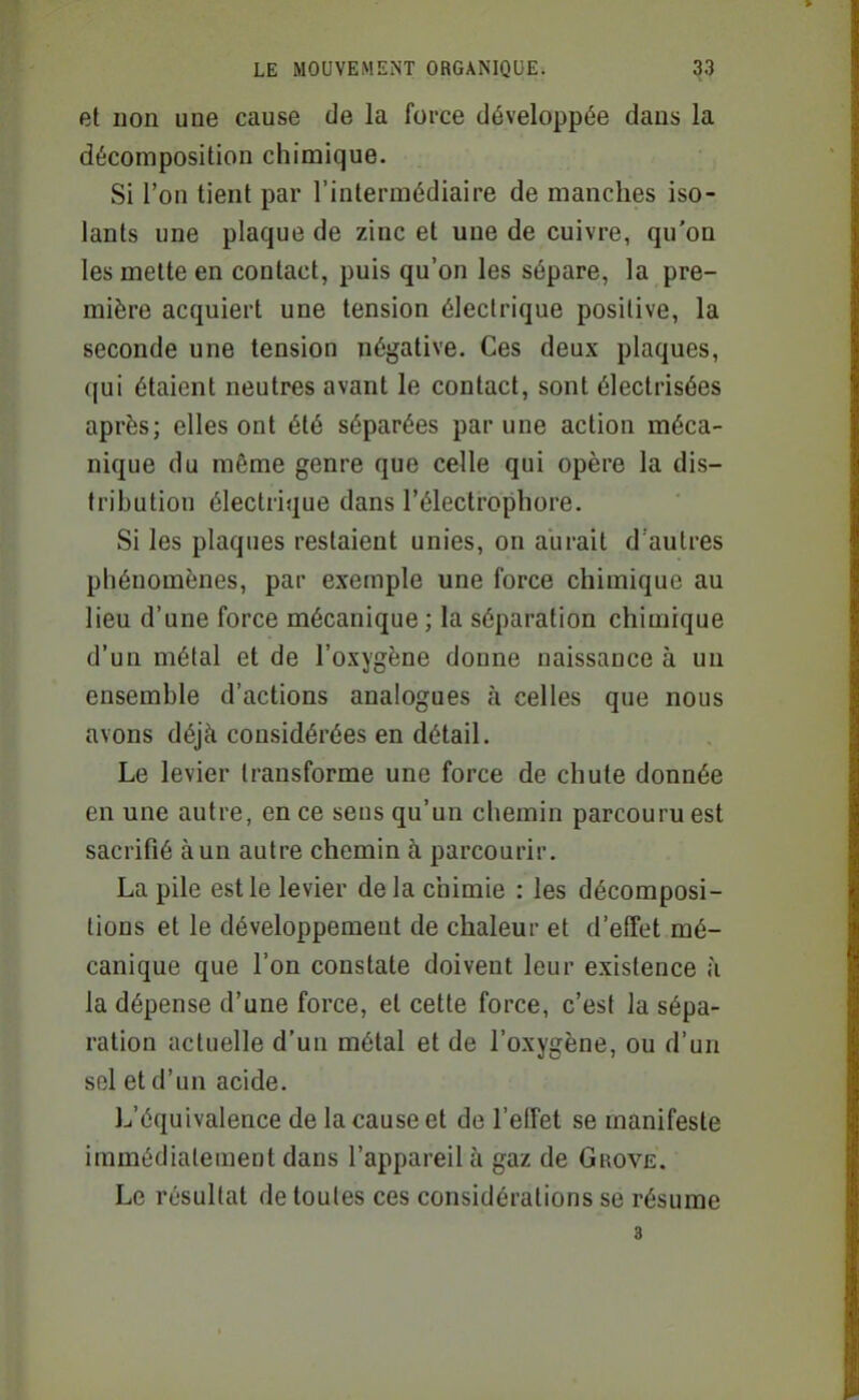 et non une cause de la force développée dans la décomposition chimique. Si l'on tient par l'intermédiaire de manches iso- lants une plaque de zinc et une de cuivre, qu'on les mette en contact, puis qu'on les sépare, la pre- mière acquiert une tension électrique positive, la seconde une tension négative. Ces deux plaques, qui étaient neutres avant le contact, sont électrisées après; elles ont été séparées par une action méca- nique du même genre que celle qui opère la dis- tribution électrique dans l'électrophore. Si les plaques restaient unies, on aurait d'autres phénomènes, par exemple une force chimique au lieu d'une force mécanique ; la séparation chimique d'un métal et de l'oxygène donne naissance à un ensemble d'actions analogues ;i celles que nous avons déjà considérées en détail. Le levier transforme une force de chute donnée en une autre, en ce sens qu'un chemin parcouru est sacrifié à un autre chemin h parcourir. La pile est le levier delà chimie : les décomposi- tions et le développement de chaleur et d'effet mé- canique que l'on constate doivent leur existence h la dépense d'une force, et cette force, c'est la sépa- ration actuelle d'un métal et de l'oxygène, ou d'un sol et d'un acide. L'équivalence de la cause et de l'effet se manifeste immédiatement dans l'appareil à gaz de Grove. Le résultat de toutes ces considérations se résume 3