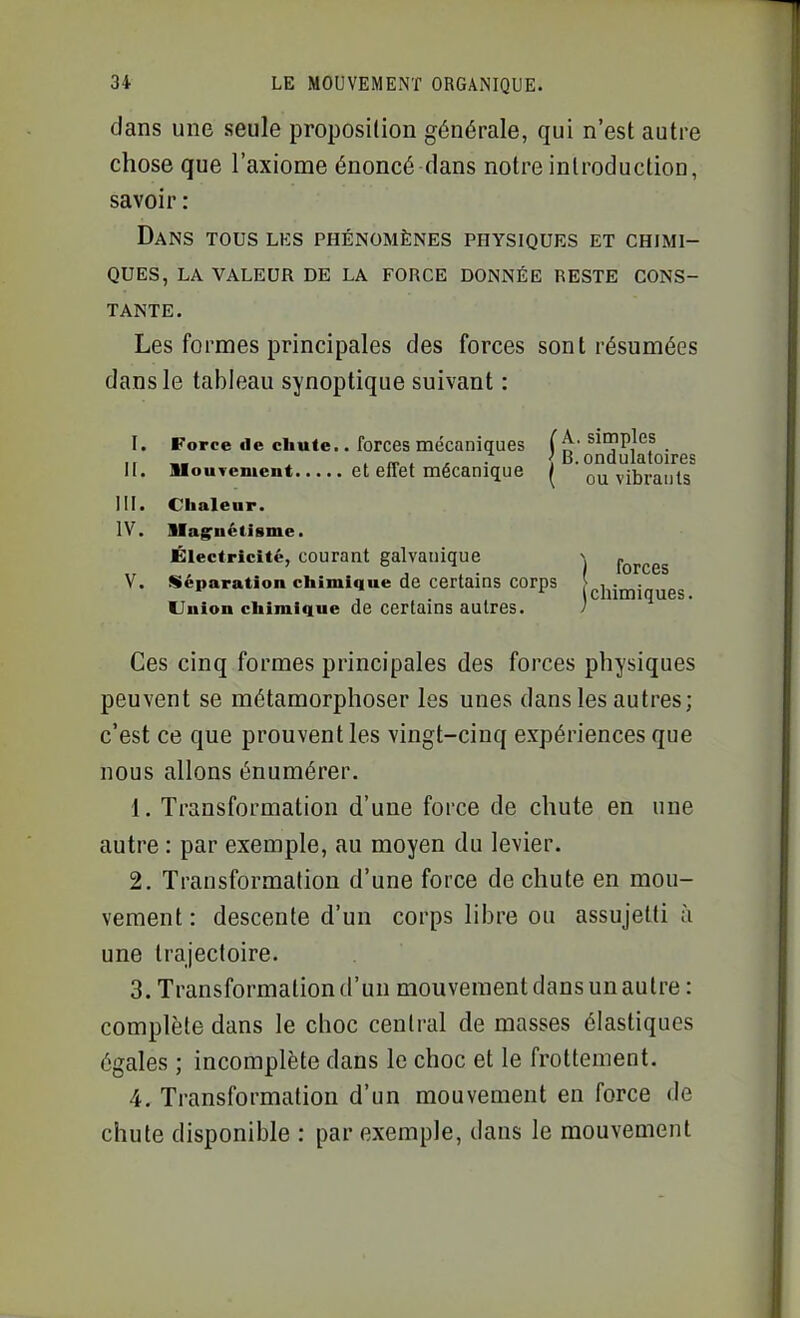 clans une seule proposition générale, qui n'est autre chose que l'axiome énoncé dans notre introduction, savoir : Dans tous lks phénomènes physiques et chimi- ques, LA VALEUR DE LA FORCE DONNÉE RESTE CONS- TANTE. Les formes principales des forces sont résumées dans le tableau synoptique suivant : I. Force de chute.. forces mécaniques sicnpjes Il . , If t A ■ {B.ondulatoires II. UouTement et effet mécanique / ou vibrants m. Chaleur. IV. Ilag'nctisme. Électricité, courant galvanique -, fQ^^gg V. Séparation chimique de certains corps [gj^jjjjj Union chimique de certains autres. 1 Ces cinq formes principales des forces physiques peuvent se métamorphoser les unes dans les autres; c'est ce que prouvent les vingt-cinq expériences que nous allons énumérer. 1. Transformation d'une force de chute en une autre : par exemple, au moyen du levier. 2. Transformation d'une force de chute en mou- vement : descente d'un corps libre ou assujetti à une trajectoire. 3. Transformation d'un mouvement dans un autre : complète dans le choc central de masses élastiques égales ; incomplète dans le choc et le frottement. 4. Transformation d'un mouvement en force de chute disponible : par exemple, dans le mouvement