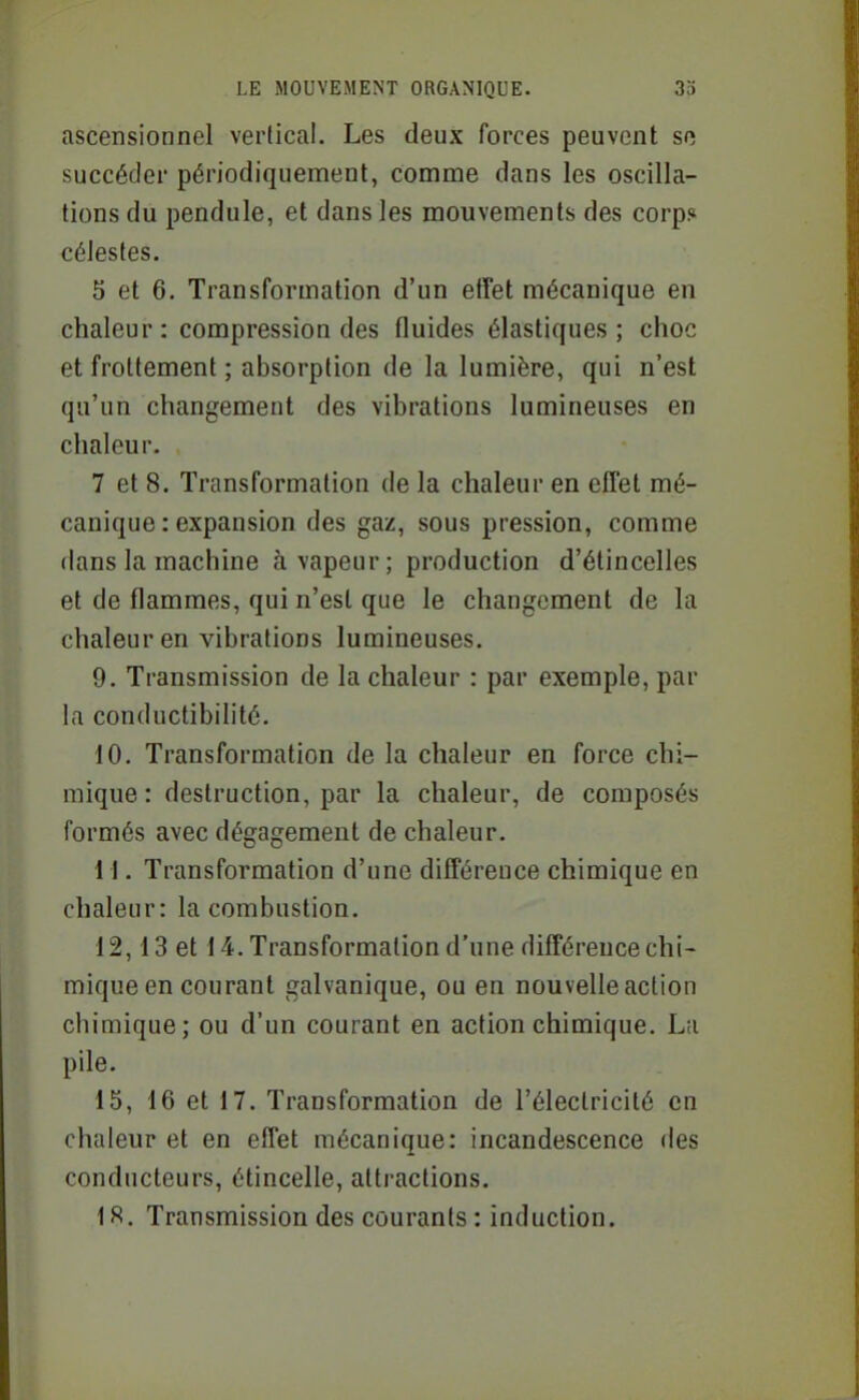ascensionnel verlical. Les deux forces peuvent so succéder périodiquement, comme dans les oscilla- tions du pendule, et dans les mouvements des corp? célestes. 5 et 6. Transformation d'un efîet mécanique en chaleur: compression des fluides élastiques; choc et frottement ; absorption de la lumière, qui n'est qu'un changement des vibrations lumineuses en chaleur. 7 et 8. Transformation de la chaleur en effet mé- canique : expansion des gaz, sous pression, comme dans la machine à vapeur; production d'étincelles et de flammes, qui n'est que le changement de la chaleur en vibrations lumineuses. 9. Transmission de la chaleur : par exemple, par la conductibilité. 10. Transformation de la chaleur en force chi- mique : destruction, par la chaleur, de composés formés avec dégagement de chaleur. 11. Transformation d'une différence chimique en chaleur: la combustion. 12,13 et 14. Transformation d'une différence chi- mique en courant galvanique, ou en nouvelle action chimique; ou d'un courant en action chimique. La pile. 15, 16 et 17. Transformation de l'électricité en chaleur et en effet mécanique: incandescence des conducteurs, étincelle, attractions. 1 S. Transmission des courants : induction.