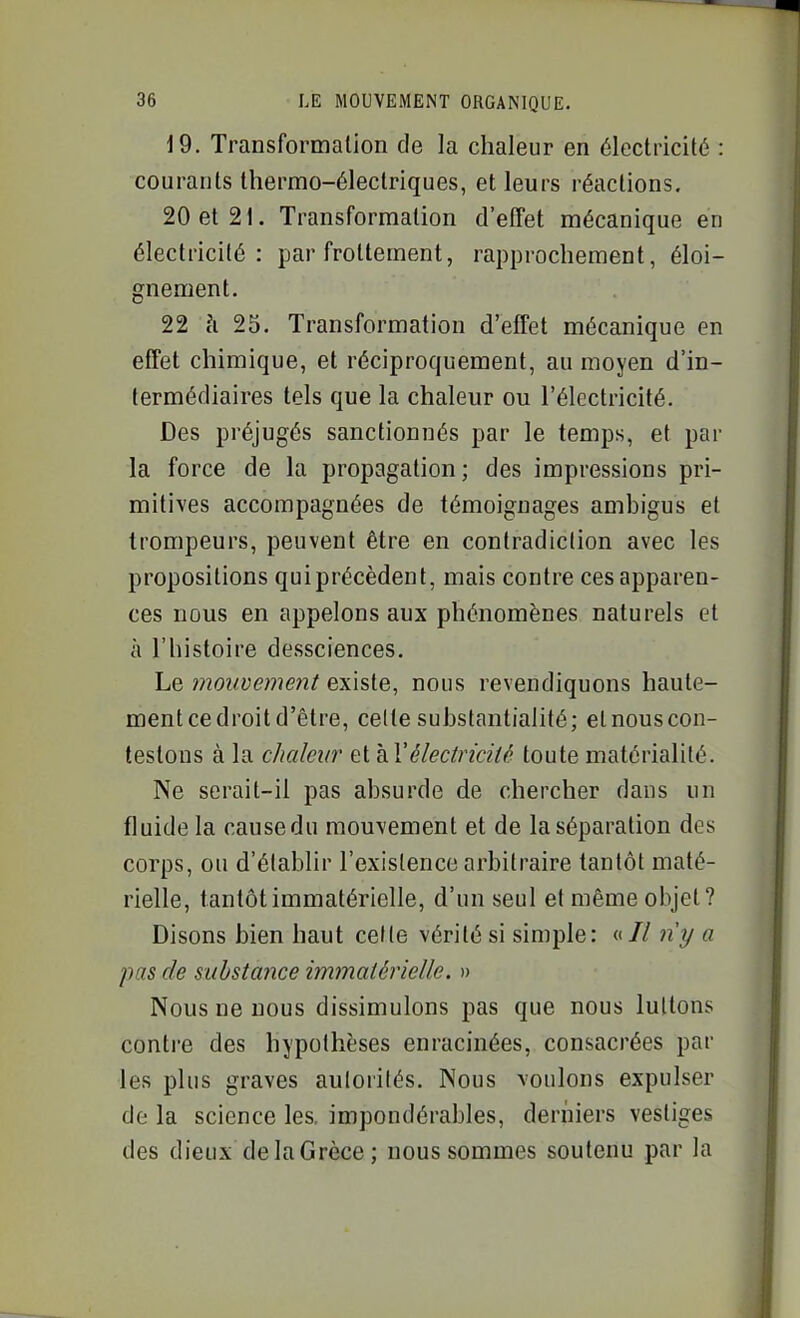 19. Transformation de la chaleur en électricité : courants thermo-électriques, et leurs réactions. 20 et 21. Transformation d'effet mécanique en électricité: par frottement, rapprochement, éloi- gnement. 22 c'i 25. Transformation d'effet mécanique en effet chimique, et réciproquement, au moyen d'in- termédiaires tels que la chaleur ou l'électricité. Des préjugés sanctionnés par le temps, et par la force de la propagation ; des impressions pri- mitives accompagnées de témoignages ambigus et trompeurs, peuvent être en contradiction avec les propositions qui précèdent, mais contre ces apparen- ces nous en appelons aux phénomènes naturels et à l'histoire dessciences. Le mouvement existe, nous revendiquons haute- ment ce droit d'être, celte substantialité; elnouscon- testons à la chaleur et hVélectricité toute matérialité. Ne serait-il pas absurde de chercher dans un fluide la causedu mouvement et de la séparation des corps, ou d'établir l'existence arbitraire tantôt maté- rielle, tantôt immatérielle, d'un seul et même objet? Disons bien haut cette vérité si simple: «// n'y a pas de suùstajice immatérielle. » Nous ne nous dissimulons pas que nous luttons contre des hypothèses enracinées, consacrées par les plus graves autorités. Nous voulons expulser de la science les. impondérables, derniers vestiges des dieux de la Grèce ; nous sommes soutenu par la