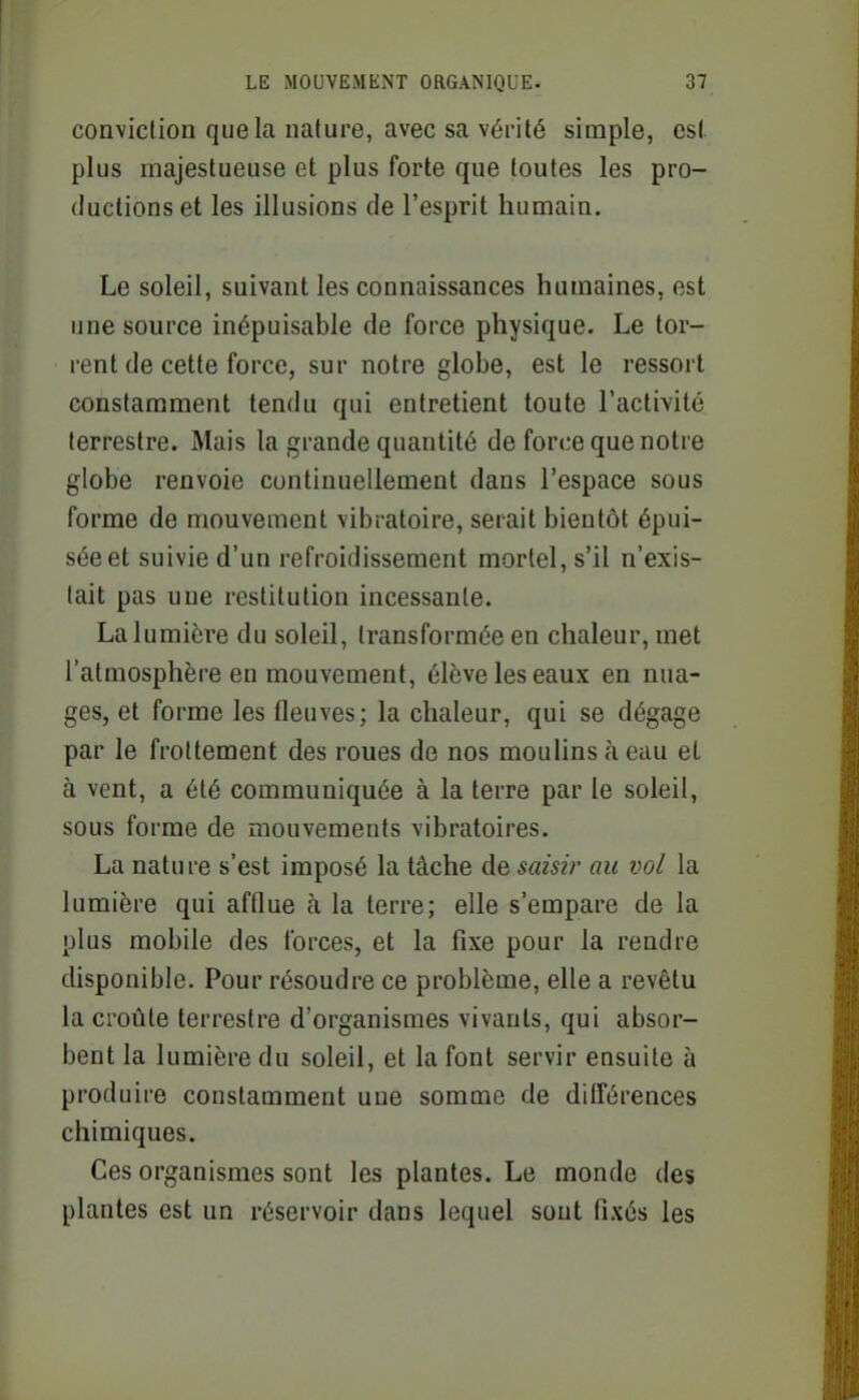 conviction que la nature, avec sa vérité simple, est plus majestueuse et plus forte que toutes les pro- ductions et les illusions de l'esprit humain. Le soleil, suivant les connaissances humaines, est une source inépuisable de force physique. Le tor- rent de cette force, sur notre globe, est le ressort constamment tendu qui entretient toute l'activité terrestre. Mais la grande quantité de force que notre globe renvoie continuellement dans l'espace sous forme de mouvement vibratoire, serait bientôt épui- sée et suivie d'un refroidissement mortel, s'il n'exis- tait pas une restitution incessante. La lumière du soleil, transformée en chaleur, met l'atmosphère en mouvement, élève les eaux en nua- ges, et forme les fleuves; la chaleur, qui se dégage par le frottement des roues de nos mouhns à eau et à vent, a été communiquée à la terre par le soleil, sous forme de mouvements vibratoires. La nature s'est imposé la tâche de saisir au vol la lumière qui afflue à la terre; elle s'empare de la plus mobile des forces, et la fixe pour la rendre disponible. Pour résoudre ce problème, elle a revêtu la croûte terrestre d'organismes vivants, qui absor- bent la lumière du soleil, et la font servir ensuite à produire constamment une somme de différences chimiques. Ces organismes sont les plantes. Le monde des plantes est un réservoir dans lequel sont fixés les