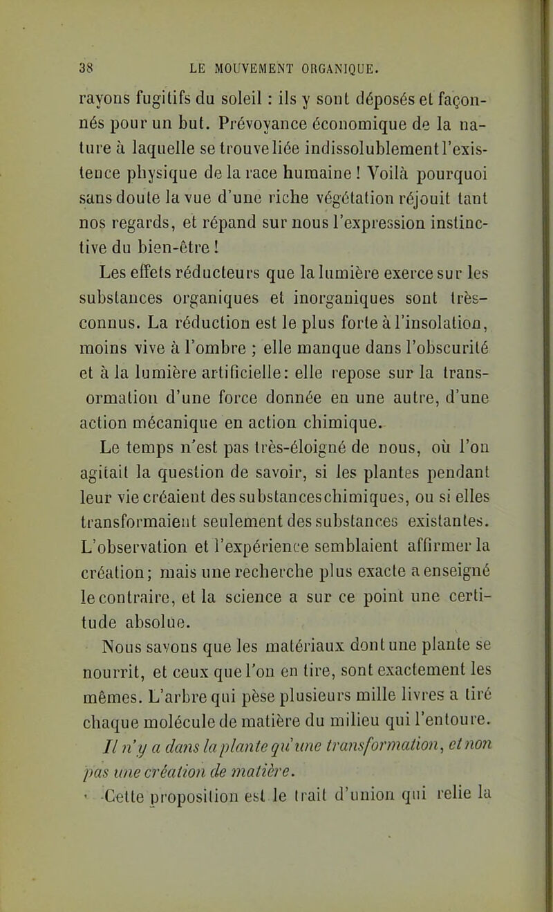 rayons fugitifs du soleil : ils y sont déposés el façon- nés pour un but. Prévoyance économique de la na- ture à laquelle se trouve liée indissolublement l'exis- tence physique de la race humaine ! Voilà pourquoi sans doute la vue d'une riche végétation réjouit tant nos regards, et répand sur nous l'expression instinc- tive du bien-être ! Les effets réducteurs que la lumière exerce sur les substances organiques et inorganiques sont très- connus. La réduction est le plus forte à l'insolation, moins vive à l'ombre ; elle manque dans l'obscurité et à la lumière artificielle: elle repose sur la Irans- ormatiou d'une force donnée en une autre, d'une action mécanique en action chimique. Le temps n'est pas Irès-éloigné de nous, où l'on agitait la question de savoir, si les plantes pendant leur vie créaient dessubstanceschimiques, ou si elles transformaient seulement des substances existantes. L'observation et l'expérience semblaient affirmer la création; niais une recherche plus exacte a enseigné le contraire, et la science a sur ce point une certi- tude absolue. Nous savons que les matériaux dont une plante se nourrit, et ceux que l'on en tire, sont exactement les mêmes. L'arbre qui pèse plusieurs mille livres a tiré chaque molécule de matière du milieu qui l'entoure. // n'y a dans la plante quww transformation, et non pas une création de matière. ' -Celte proposition est le trait d'union qui relie la