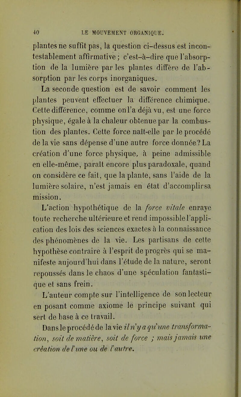 plantes ne suffit pas, la question ci-dessus est incon- testablement affirmative; c'est-à-dire que l'absorp- tion de la lumière parles planles diffère de l'ab- sorption par les corps inorganiques. La seconde question est de savoir comment les plantes peuvent effectuer la différence chimique. Cette différence, comme onl'adéjàvu, est une force physique, égale à la chaleur obtenue par la combus- tion des plantes. Cette force naît-elle par le procédé de la vie sans dépense d'une autre force donnée? La création d'une force physique, h peine admissible en elle-même, paraît encore plus paradoxale, quand on considère ce fait, que la plante, sans l'aide de la lumière solaire, n'est jamais en état d'accomplirsa mission. L'action hypothétique de la force vitale enraye toute recherche ultérieure et rend impossible l'appli- cation des lois des sciences exactes à la connaissance des phénomènes de la vie. Les partisans de cette hypothèse contraire à l'esprit de progrès qui se ma- nifeste aujourd'hui dans l'étude de la nature, seront repoussés dans le chaos d'une spéculation fantasti- que et sans frein. L'auteur compte sur l'intelligence de son lecteur en posant comme axiome le principe suivant qui sert de base à ce travail. Dans le procédé de la vie Un y a qu une transforma- tion, soit de matière, soit de force ; mais jamais me création de l'une ou de l'aidre.