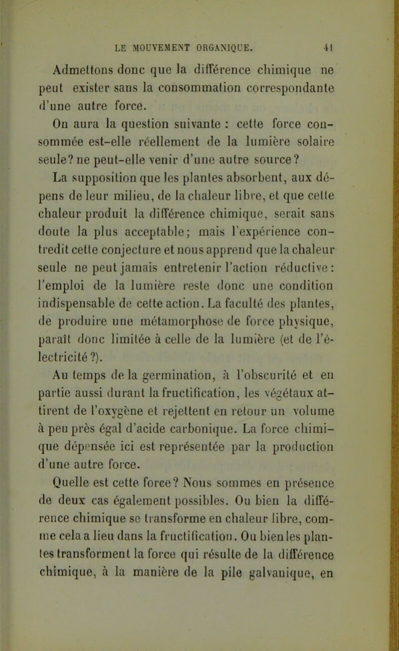 Admettons donc que la différence chimique ne peut exister sans la consommation correspondante d'une autre force. On aura la question suivante : cette force con- sommée est-elle réellement de la lumière solaire seule? ne peut-elle venir d'une autre source? La supposition que les plantes absorbent, aux dé- pens de leur milieu, de la chaleur libre, et que cette chaleur produit la différence chimique, serait sans doute la plus acceptable; mais l'expérience con- tredit cette conjecture et nous apprend que la chaleur seule ne peut jamais entretenir l'action réductive: l'emploi de la lumière reste donc une condition indispensable de celte action. La faculté des plantes, de produire une métamorphose de force physique, paraît donc limitée à celle de la lumière (et de l'é- lectricité ?). Au temps de la germination, h l'obscurité et en partie aussi durant la fructification, les végétaux at- tirent de l'oxygène et rejettent en retour un volume à peu près égal d'acide carbonique. La force chimi- que dépensée ici est représentée par la production d'une autre force. Quelle est cette forée? Nous sommes en présence de deux cas également possibles. Ou bien la diffé- rence chimique se transforme en chaleur libre, com- me cela a lieu dans la fructification. Ou bien les plan- tes transforment la force qui résulte de la différence chimique, à la manière de la pile galvanique, en