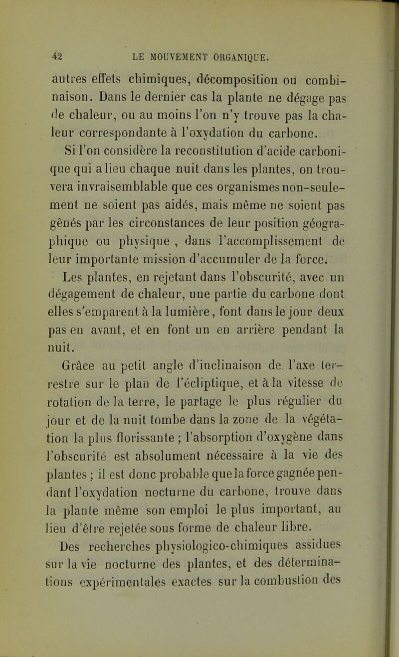 autres effets chimiques, décomposition ou combi- naison. Dans le dernier cas la plante ne dégage pas de chaleur, ou au moins l'on n'y trouve pas la cha- leur correspondante à l'oxydation du carbone. Si l'on considère la reconstitution d'acide carboni- que qui a lieu chaque nuit dans les plantes, on trou- vera invraisemblable que ces organismes non-seule- ment ne soient pas aidés, mais même ne soient pas gênés par les circonstances de leur position géogra- phique ou physique , dans l'accomplissement de leur importante mission d'accumuler de la force. Les plantes, en rejetant dans l'obscurité, avec un dégagement de chaleur, une partie du carbone dont elles s'emparent à la lumière, font dans le jour deux pas en avant, et en font un eu arrière pendant la nuit. Grâce au petit angle d'inclinaison de. l'axe lej- restre sur le plan de l'écliptique, et à la vitesse de rotation de la terre, le partage le plus régulier du jour et de la nuit tombe dans la zone de la végéta- tion la plus florissante ; l'absorption d'oxygène dans l'obscurité est absolument nécessaire à la vie .des plantes ; il est donc probable quela force gagnée pen- dant l'oxydation nocturne du carbone, trouve dans la plante même son emploi le plus important, au lieu d'être rejetée sous forme de chaleur libre. Des recherches physiologico-chimiques assidues sur la vie nocturne des plantes, et des détermina- tions expérimentales exactes sur la combustion des