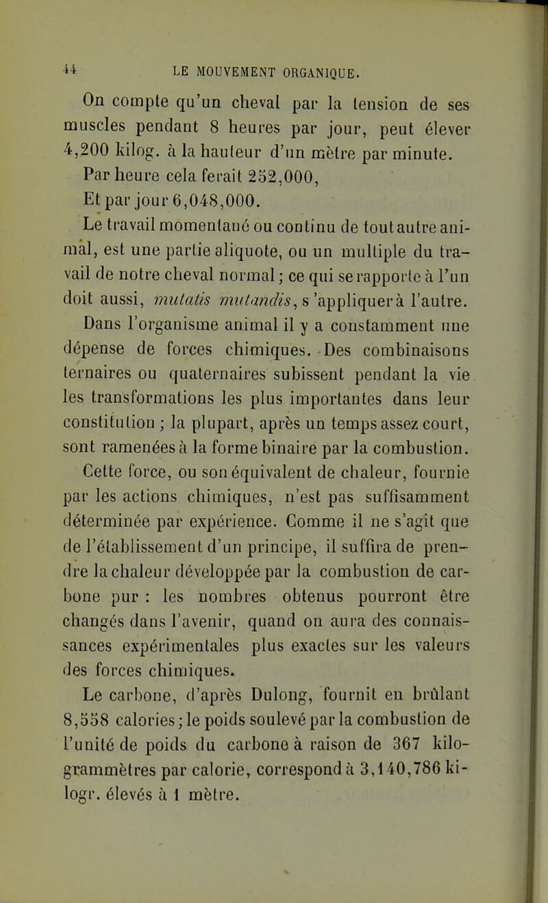 On compte qu'un cheval par la tension de ses muscles pendant 8 heures par jour, peut élever 4,200 kiiog. à la hauteur d'un mètre par minute. Par heure cela ferait 252,000, Et par jour 6,048,000. Le travail momentané ou continu de toutautreani- raàl, est une partie aliquote, ou un multiple du tra- vail de notre cheval normal ; ce qui se rapporte à l'un doit aussi, mulatis mî/Ai/zr/?*, s'appliquera l'autre. Dans l'organisme animal il y a constamment ime dépense de forces chimiques. Des combinaisons ternaires ou quaternaires subissent pendant la vie les transformations les plus importantes dans leur constitution ; la plupart, après un temps assez court, sont ramenées à la forme binaire par la combustion. Cette force, ou son équivalent de chaleur, fournie par les actions chimiques, n'est pas suffisamment déterminée par expérience. Comme il ne s'agit que de l'établissement d'un principe, il suffira de pren- dre la chaleur développée par la combustion de car- bone pur : les nombres obtenus pourront être changés dans l'avenir, quand on aura des connais- sances expérimentales plus exactes sur les valeurs des forces chimiques. Le carbone, d'après Dulong, fournit en brûlant 8,558 calories; le poids soulevé par la combustion de l'unité de poids du carbone à raison de 367 kilo- grammètres par calorie, correspondu 3,140,786 ki- logr. élevés à 1 mètre.