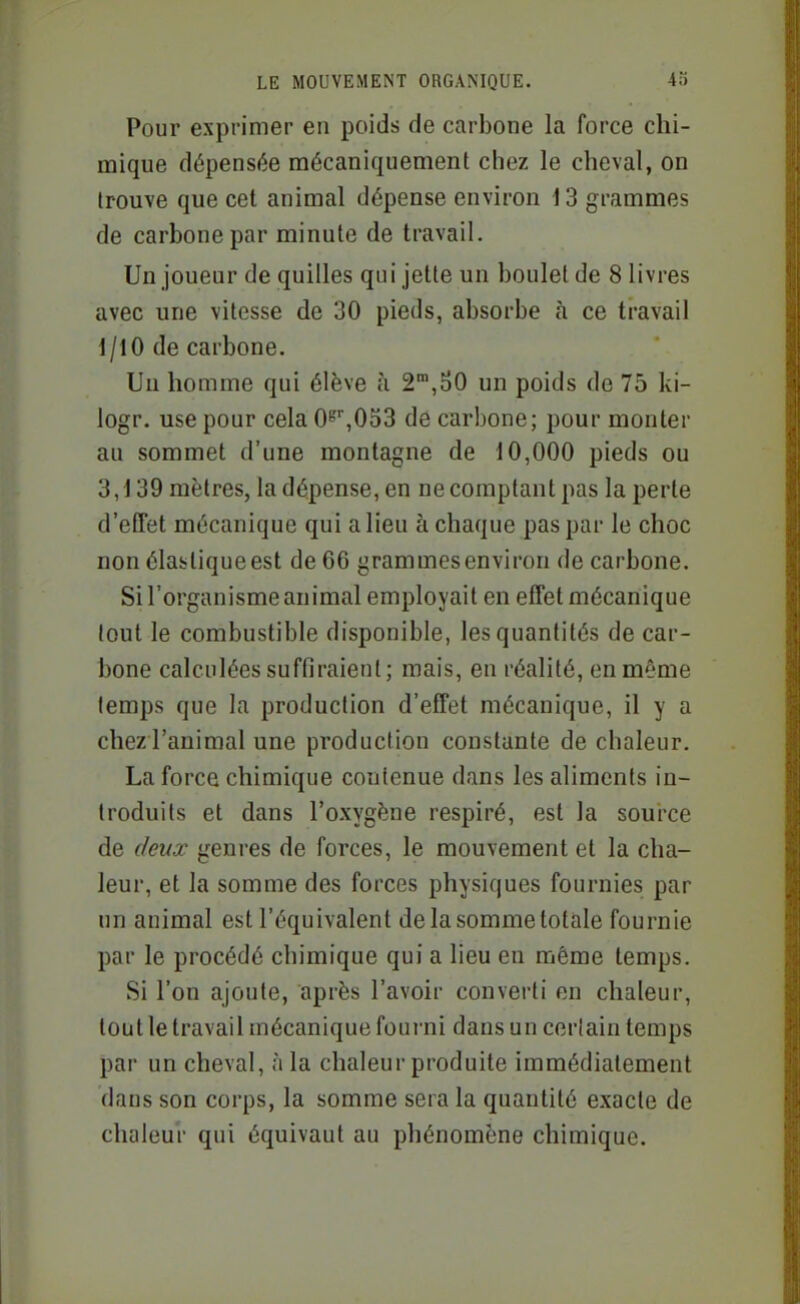 Pour exprimer en poids de carbone la force chi- mique dépensée mécaniquement chez le cheval, on trouve que cet animal dépense environ 13 grammes de carbone par minute de travail. Un joueur de quilles qui jette un boulet de 8 livres avec une vitesse de 30 pieds, absorbe à ce travail 1/10 de carbone. Un homme qui élève h 2',S0 un poids de 75 ki- logr. use pour cela 0''',0d3 de carbone; pour monter au sommet d'une montagne de 10,000 pieds ou 3,139 mètres, la dépense, en ne comptant pas la perte d'effet mécanique qui a lieu à chaque pas par le choc non élastique est de 66 grammes environ de carbone. Si l'organisme animal employait en effet mécanique tout le combustible disponible, les quantités de car- bone calculées suffiraient; mais, en réalité, en même temps que la production d'effet mécanique, il y a chez l'animal une production constante de chaleur. La force chimique contenue dans les aliments in- troduits et dans l'oxygène respiré, est la source de deux genres de forces, le mouvement et la cha- leur, et la somme des forces physiques fournies par un animal est l'équivalent de la somme totale fournie par le procédé chimique qui a lieu en même temps. Si l'on ajoute, après l'avoir converti en chaleur, tout le travail mécanique fourni dans un certain temps par un cheval, à la chaleur produite immédiatement dans son corps, la somme sera la quantité exacte de chaleur qui équivaut au phénomène chimique.