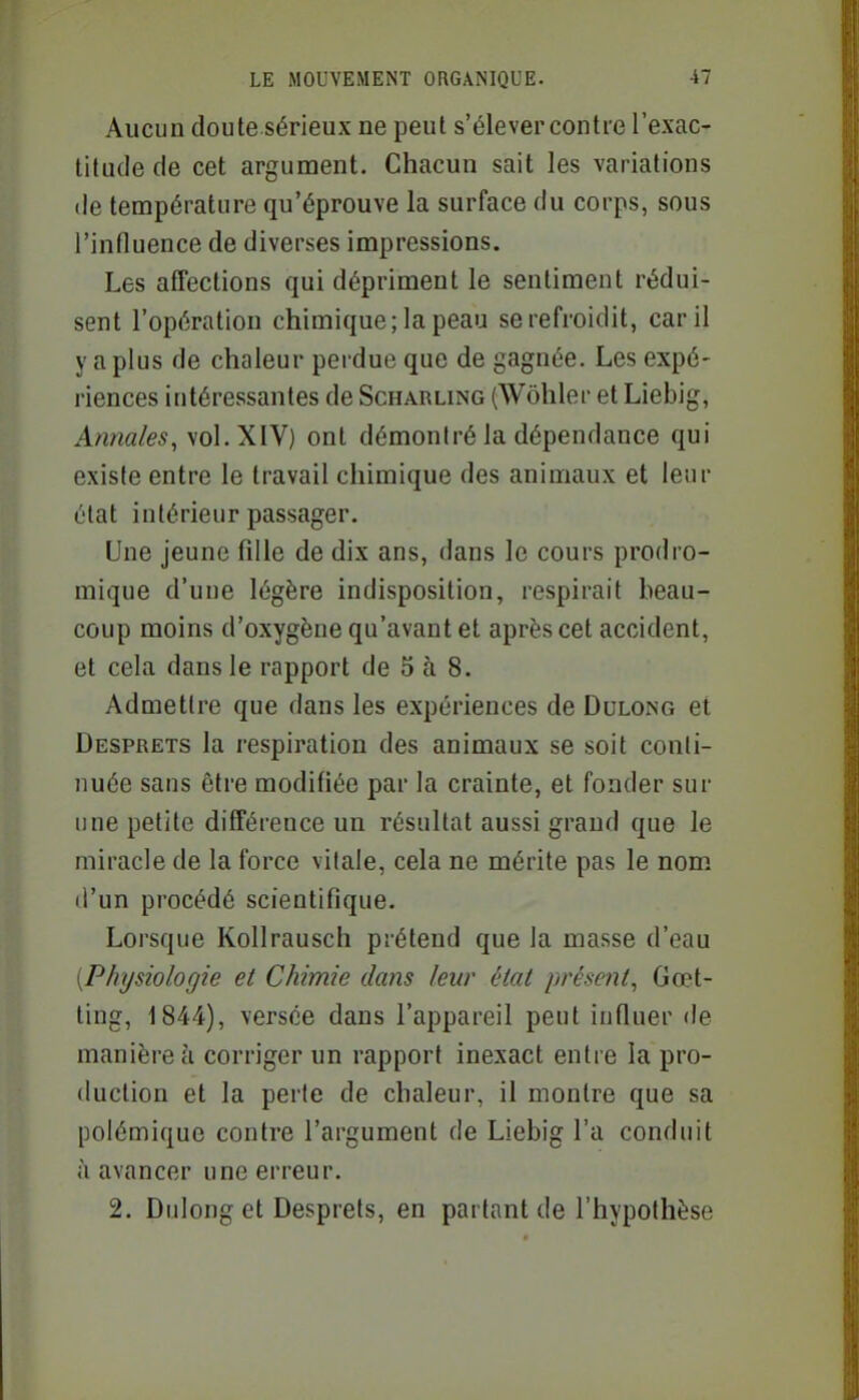 Aucun doute sérieux ne peut s'élever contre l'exac- titude de cet argument. Chacun sait les variations (le température qu'éprouve la surface du corps, sous l'influence de diverses impressions. Les affections qui dépriment le sentiment rédui- sent l'opération chimique; la peau se refroidit, car il y a plus de chaleur perdue que de gagnée. Les expé- riences intéressantes de Scharling (Wohler et Liebig, Annales, \o\.XW) ont démontré la dépendance qui existe entre le travail chimique des animaux et leur état intérieur passager. Une jeune fille de dix ans, dans le cours prodro- mique d'une légère indisposition, respirait beau- coup moins d'oxygène qu'avant et après cet accident, et cela dans le rapport de 5 à 8. Admettre que dans les expériences de Dulong et Desprets la respiration des animaux se soit conti- nuée sans être modifiée par la crainte, et fonder sur une petite différence un résultat aussi grand que le miracle de la force vitale, cela ne mérite pas le nom d'un procédé scientifique. Lorsque Kollrausch prétend que la masse d'eau [Physiologie et Chimie dans leur état présent, Gœt- ting, 1844), versée dans l'appareil peut influer de manière à corriger un rapport inexact entre la pro- duction et la perte de chaleur, il montre que sa polémique contre l'argument de Liebig l'a conduit à avancer une erreur. 2. Dulong et Desprets, en partant de l'hypothèse