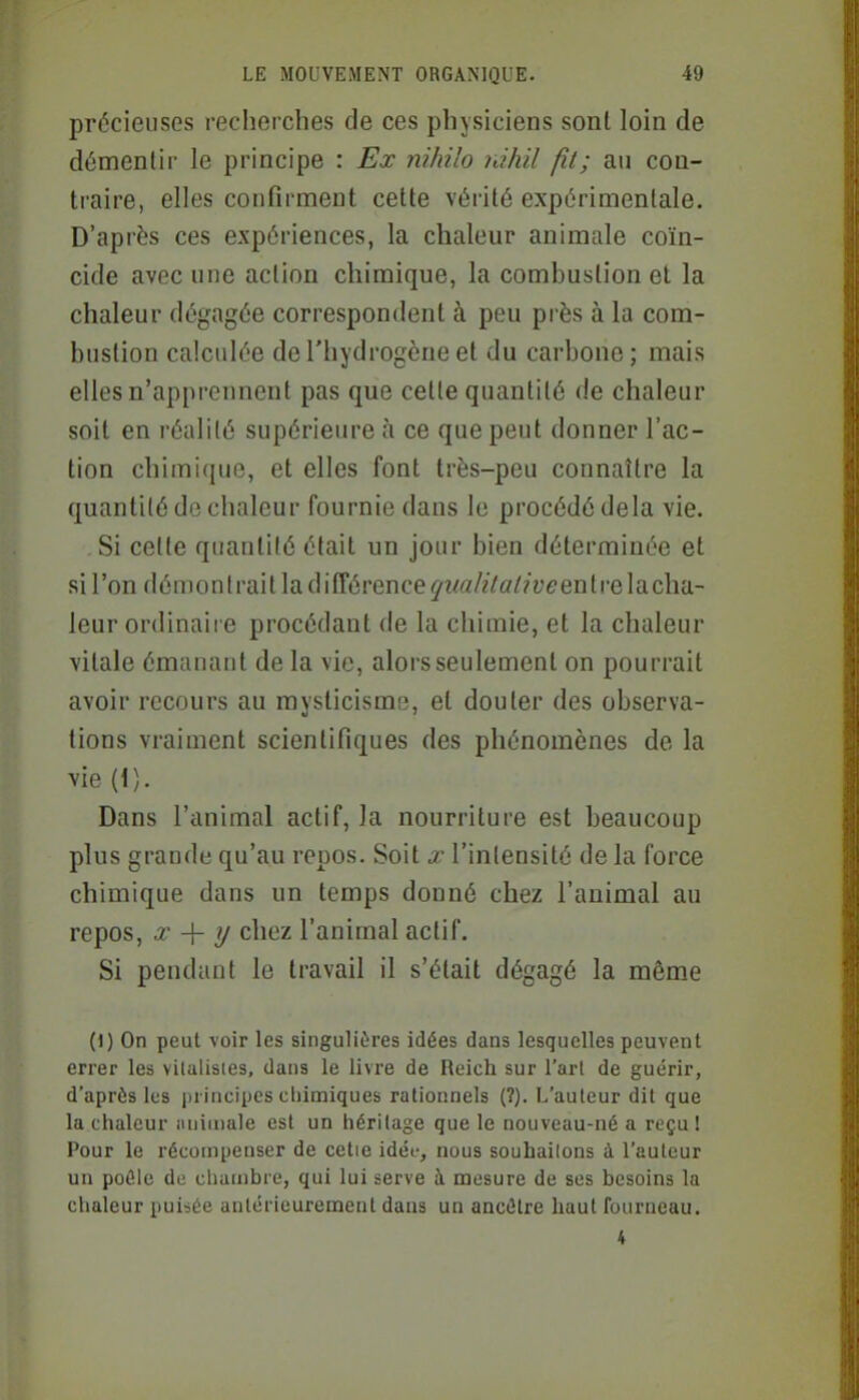 précieuses recherches de ces physiciens sont loin de démentir le principe : Ex nihilo ràhil fil; au con- traire, elles confirment cette vérité expérimentale. D'après ces expériences, la chaleur animale coïn- cide avec une action chimique, la combustion et la chaleur dégagée correspondent à peu près à la com- bustion calculée de l'hydrogène et du carbone ; mais elles n'apprennent pas que cette quantité de chaleur soit en réalité supérieure à ce que peut donner l'ac- tion chimique, et elles font très-peu connaître la quantité de chaleur fournie dans le procédé delà vie. Si cette quantité était un jour bien déterminée et si l'on démon trait la différence ^z^«/zVo/?y£'entre la cha- leur ordinaire procédant de la chimie, et la chaleur vitale émanant de la vie, alors seulement on pourrait avoir recours au mysticisme, et douter des observa- tions vraiment scientifiques des phénomènes de la vie (1). Dans l'animal actif, la nourriture est beaucoup plus grande qu'au repos. Soit x l'intensité de la force chimique dans un temps donné chez l'animal au repos, X -\- y chez l'animal actif. Si pendant le travail il s'était dégagé la même (1) On peut voir les singulières idées dans lesquelles peuvent errer les vilalisies, dans le livre de Reich sur l'art de guérir, d'aprôs les principes chimiques rationnels (?). L'auteur dit que la chaleur iuiimale est un héritage que le nouveau-né a reçu ! Pour le récompenser de cetie idéi-, nous souhailons à l'auteur un poâle de chambre, qui lui serve à mesure de ses besoins la clialeur puisée anlérieuremenl dans un ancêtre haut fourneau. 4