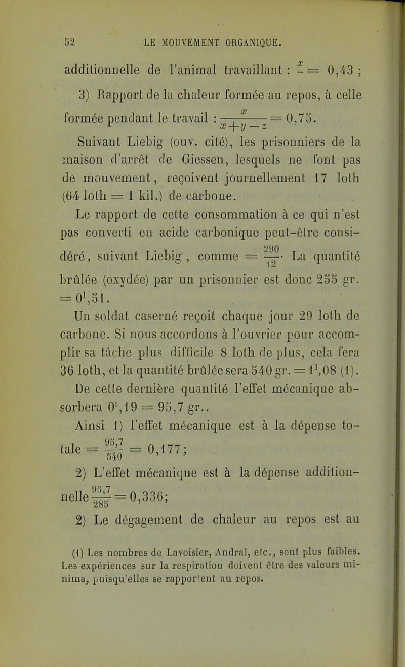 additionnelle de l'animal travaillant: -= 0,43; 3) Rapport de la chaleur formée au repos, à celle formée pendant le travail : —r— =0,75. Suivant Liebig (ouv. cité), les prisonniers de la maison d'arrêt de Giessen, lesquels ne font pas de mouvement, reçoivent journellement 17 loth (04 lolli = 1 kil.) de carbone. Le rapport de cette consommation à ce qui n'est pas converti eu acide carbonique peut-être consi- déré , suivant Liebig , comme = La quantité brûlée (oxydée) par un prisonnier est donc 235 gr. = 0S51. Un soldat caserné reçoit chaque jour 29 loth de carbone. Si nous accordons à l'ouvrier pour accom- plir sa tâche plus difficile 8 loth de plus, cela fera 36 loth, et la quantité brûlée sera 540 gr. = 1 ',08 (1 ). De celle dernière quantité l'effet mécanique ab- sorbera 0',19 = 95,7 gr.. Ainsi 1) l'effet mécanique est à la dépense to- 2) L'effet mécanique est à la dépense addition- nelle!^ = 0,336; 2) Le dégagement de chaleur au repos est au (1) Les nombres de Lavoisier, Andral, elc, sont plus faibles. Les expériences sur la respiration doivent tïtre des valeurs ini- nima, puisqu'elles se rapportent au repos.