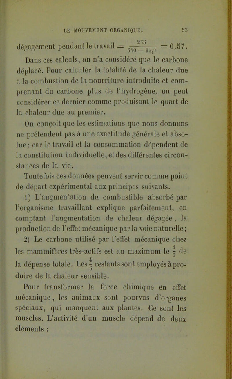 dégagement pendant le travail = g^j^ir^ =0,57. Dans ces calculs, on n'a considéré que le carbone déplacé. Pour calculer la totalité de la chaleur due h la combustion de la nourriture introduite et com- prenant du carbone plus de l'hydrogène, on peut considérer ce dernier comme produisant le quart de la chaleur due au premier. On conçoit que les estimations que nous donnons no prétendent pas à une exactitude générale et abso- lue; car le travail et la consommation dépendent de la constilulion individuelle, et des différentes circon- stances de la vie. Toutefois ces données peuvent servir comme point de départ expérimental aux principes suivants. 1) L'augmen'ation du combustible absorbé par l'organisme travaillant explique parfaitement, en comptant l'augmentation de chaleur dégagée , la production de l'effet mécanique parla voie naturelle; 2) Le carbone utilisé par l'effet mécanique chez les mammifères très-actifs est au maximum le r de 4 la dépense totale. Les^ restants sont employés à pro- duire de la chaleur sensible. Pour transformer la force chimique en effet mécanique, les animaux sont pourvus d'organes spéciaux, qui manquent aux plantes. Ce sont les muscles. L'activité d'un muscle dépend de deux éléments :