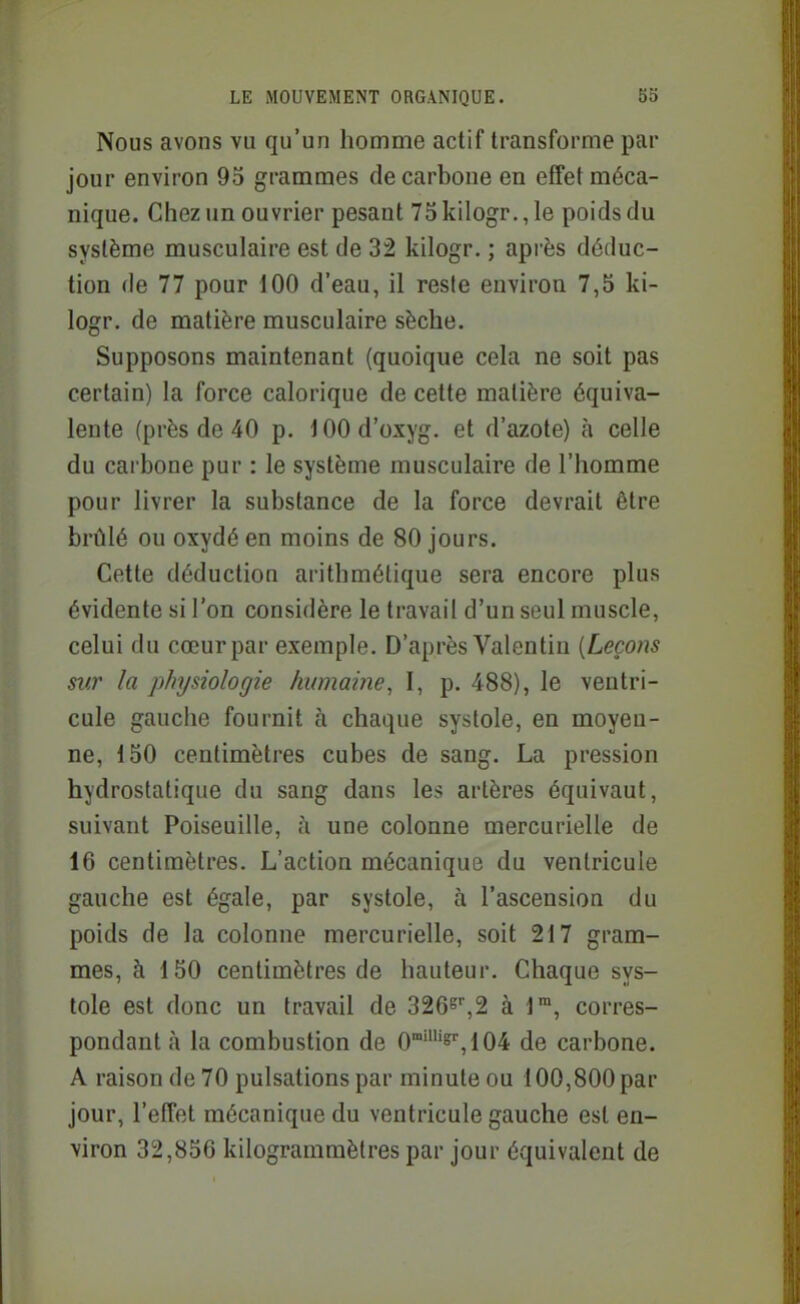 Nous avons vu qu'un homme actif transforme par jour environ 95 grammes de carbone en effet méca- nique. Chez un ouvrier pesant 75 kilogr., le poids du système musculaire est de 32 kilogr. ; après déduc- tion de 77 pour 100 d'eau, il reste environ 7,5 ki- logr. de matière musculaire sèche. Supposons maintenant (quoique cela ne soit pas certain) la force calorique de cette matière équiva- lente (près de 40 p. i 00 d'oxyg. et d'azote) à celle du cai bone pur : le système musculaire de l'homme pour livrer la substance de la force devrait être brûlé ou oxydé en moins de 80 jours. Cette déduction arithmétique sera encore plus évidente si l'on considère le travail d'un seul muscle, celui du cœurpar exemple. D'après Valentin {Leçons sur la physiologie humaine, I, p. 488), le ventri- cule gauche fournit à chaque systole, en moyen- ne, 150 centimètres cubes de sang. La pression hydrostatique du sang dans les artères équivaut, suivant Poiseuille, h une colonne mercurielle de 16 centimètres. L'action mécanique du ventricule gauche est égale, par systole, à l'ascension du poids de la colonne mercurielle, soit 217 gram- mes, à 150 centimètres de hauteur. Chaque sys- tole est donc un travail de 3265'',2 à l™, corres- pondant à la combustion de 0'''^'',104 de carbone. A raison de 70 pulsations par minute ou 100,800 par jour, l'effet mécanique du ventricule gauche est en- viron 32,856 kilogramraètres par jour équivalent de
